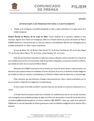 603/2022
DETIENE FGJEM A SEIS PERSONAS POR ROBO A CUENTAHABIENTE
 También se les investiga por su probable participación en robos a cajeros automáticos en la región oriente de la
entidad mexiquense.
Chalco, Estado de México, 25 de mayo de 2022.- Como resultado de un operativo realizado en este
municipio, Agentes de la Policía de Investigación (PDI) de la Fiscalía General de Justicia del Estado de México
(FGJEM) detuvieron a seis personas por un robo con violencia a cuentahabiente. Además, son investigadas por su
probable participación en robos a cajeros automáticos.
Se trata de Adrián “N”, de 38 años; César Daniel “N”, de 25 años; Luis Eduardo “N”, de 43 años; Miguel
“N”, de 36 años; Mario Alberto “N” de 45 años, y Kenia Estefany “N”, de 21 años.
Estas seis personas fueron detenidas en calles de la colonia La Bomba, cuando pretendían huir a bordo de
tres unidades automotoras y una motocicleta, luego de que habrían despojado a una persona de dinero en efectivo
que acababa de retirar de una sucursal de Banco Azteca.
Elementos de la FGJEM se percataron de los hechos, por lo que les dieron alcance a estas personas y las
detuvieron, para posteriormente ser trasladadas al Centro de Justicia de la zona, en donde fue iniciada indagatoria
por el delito de robo con violencia a cuentahabiente y el Ministerio Público habrá de determinar su situación legal.
Cabe mencionar que esta Institución investiga a estas personas por robos a cajeros automáticos, por lo
que se encuentra integrando las indagatorias correspondientes.
A estos sujetos se les debe considerar inocentes hasta que sea dictada una sentencia condenatoria en su
contra.
La Fiscalía General de Justicia estatal hace un llamado a la ciudadanía para que en caso de que reconozca
a los investigados como probables partícipes de algún otro ilícito sean denunciados a través del correo electrónico
cerotolerancia@fiscaliaedomex.gob.mx, al número telefónico 800 7028770, o bien, por medio de la aplicación
FGJEdomex, la cual está disponible de manera gratuita para todos los teléfonos inteligentes de los sistemas iOS y
Android.
 