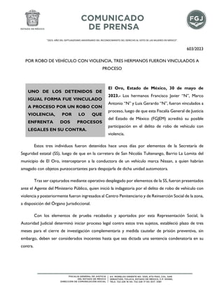 "2023. AÑO DEL SEPTUAGÉSIMO ANIVERSARIO DEL RECONOCIMIENTO DEL DERECHO AL VOTO DE LAS MUJERES EN MÉXICO".
603/2023
POR ROBO DE VEHÍCULO CON VIOLENCIA, TRES HERMANOS FUERON VINCULADOS A
PROCESO
El Oro, Estado de México, 30 de mayo de
2023.- Los hermanos Francisco Javier “N”, Marco
Antonio “N” y Luis Gerardo “N”, fueron vinculados a
proceso, luego de que esta Fiscalía General de Justicia
del Estado de México (FGJEM) acreditó su posible
participación en el delito de robo de vehículo con
violencia.
Estos tres individuos fueron detenidos hace unos días por elementos de la Secretaría de
Seguridad estatal (SS), luego de que en la carretera de San Nicolás Tultenango, Barrio La Lomita del
municipio de El Oro, interceptaron a la conductora de un vehículo marca Nissan, a quien habrían
amagado con objetos punzocortantes para despojarla de dicha unidad automotora.
Tras ser capturados mediante operativo desplegado por elementos de la SS, fueron presentados
ante el Agente del Ministerio Público, quien inició la indagatoria por el delito de robo de vehículo con
violencia y posteriormente fueron ingresados al Centro Penitenciario y de Reinserción Social de la zona,
a disposición del Órgano Jurisdiccional.
Con los elementos de prueba recabados y aportados por esta Representación Social, la
Autoridad Judicial determinó iniciar proceso legal contra estos tres sujetos, estableció plazo de tres
meses para el cierre de investigación complementaria y medida cautelar de prisión preventiva, sin
embargo, deben ser considerados inocentes hasta que sea dictada una sentencia condenatoria en su
contra.
UNO DE LOS DETENIDOS DE
IGUAL FORMA FUE VINCULADO
A PROCESO POR UN ROBO CON
VIOLENCIA, POR LO QUE
ENFRENTA DOS PROCESOS
LEGALES EN SU CONTRA.
 