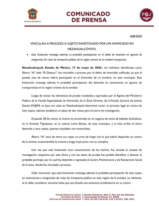 608/2020
VINCULAN A PROCESO A SUJETO INVESTIGADO POR UN HOMICIDIO EN
NEZAHUALCÓYOTL
 Esta Institución investiga además su probable participación en el delito de extorsión en agravio de
integrantes de rutas de transporte público de la región oriente de la entidad mexiquense.
Nezahualcóyotl, Estado de México, 17 de mayo de 2020.- Un individuo identificado como
Álvaro “N” alias “El Oaxaco”, fue vinculado a proceso por el delito de homicidio calificado, ya que el
pasado mes de marzo habría participado en el homicidio de un hombre, en este municipio. Esta
Institución investiga además la probable participación del detenido en extorsiones en agravio de
transportistas en la región oriente de la entidad.
Luego de revisar los elementos de prueba recabados y aportados por el Agente del Ministerio
Público de la Fiscalía Especializada de Homicidio de la Zona Oriente, de la Fiscalía General de Justicia
Estatal (FGJEM) un Juez con sede en Nezahualcóyotl determinó iniciar un proceso legal en contra de
este sujeto, además estableció un plazo de dos meses para el cierre de investigación.
El pasado 28 de marzo, la víctima se encontraba en un negocio de venta de bebidas alcohólicas,
en la Avenida Tepozanes, en la colonia Loma Bonita, de este municipio, y al sitio arribó el ahora
detenido y otro sujeto, quienes tripulaban una motocicleta.
Álvaro “N” sacó de entre sus ropas un arma de fuego con la que habría disparado en contra
de la víctima, ocasionándole la muerte y luego huyó junto con su cómplice.
Una vez que esta Institución tuvo conocimiento de los hechos, fue iniciada la carpeta de
investigación respectiva por este ilícito y con los datos de prueba fue posible identificar y detener al
probable partícipe, por lo cual fue detenido e ingresado al Centro Penitenciario y de Reinserción Social
de la zona, donde fue vinculado a proceso.
Cabe mencionar que esta Institución investiga además la probable participación de este sujeto
en extorsiones a integrantes de rutas de transporte público en esta región de la entidad, no obstante,
se le debe considerar inocente hasta que sea dictada una sentencia condenatoria en su contra.
 