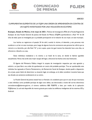 608/2021
CUMPLIMENTAN ELEMENTOS DE LA FGJEM UNA ORDEN DE APREHENSIÓN EN CONTRA DE
UN SUJETO INVESTIGADO POR UNA VIOLACIÓN EN ECATEPEC
Ecatepec, Estado de México, 6 de mayo de 2021.- Policías de Investigación (PDI) de la Fiscalía Regional de
Ecatepec de esta Fiscalía General de Justicia del Estado de México (FGJEM) aprehendieron a Raúl “N” de 20
años de edad, quien es investigado por su probable participación en la violación de una mujer, en este municipio.
Los hechos se registraron el pasado 24 de abril, cuando la víctima, el detenido y seis personas más
acudieron a un bar en este municipio, pero luego de algunas horas de convivencia esta persona les refirió que se
retiraría a su domicilio, por ello Raúl “N” y otro sujeto, quien de igual manera fue detenido hace unos días, se
ofrecieron a llevarla a su casa.
Estos individuos trasladaron a la víctima a un hotel de la zona, en donde la habrían agredido
sexualmente. Horas más tarde esta mujer escapó del lugar y denunció los hechos ante esta Institución.
El Agente del Ministerio Público integró la carpeta de investigación respectiva por esta agresión y
solicitó a un Juez librar una orden de aprehensión en contra del probable partícipe. Tras ser aprehendido este
individuo fue ingresado al Centro Penitenciario y de Reinserción Social de Ecatepec, donde quedó a disposición
de un Juez, quien habrá de determinar su situación legal, sin embargo, se le debe considerar inocente hasta que
sea dictada una sentencia condenatoria en su contra.
La Fiscalía General de Justicia estatal hace un llamado a la ciudadanía para que en caso de que reconozca
a este individuo como probable partícipe de algún otro delito, sea denunciado a través del correo electrónico
cerotolerancia@edomex.gob.mx, al número telefónico 800 7028770, o bien, por medio de la aplicación
FGJEdomex, la cual está disponible de manera gratuita para todos los teléfonos inteligentes de los sistemas iOS y
Android.
oo0oo
 