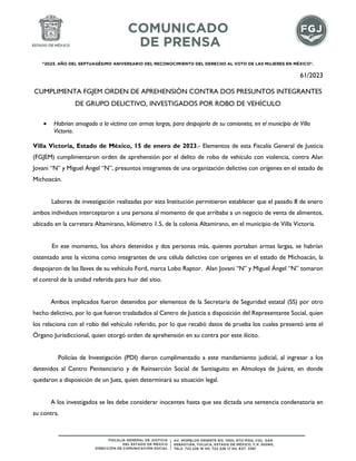 "2023. AÑO DEL SEPTUAGÉSIMO ANIVERSARIO DEL RECONOCIMIENTO DEL DERECHO AL VOTO DE LAS MUJERES EN MÉXICO".
61/2023
CUMPLIMENTA FGJEM ORDEN DE APREHENSIÓN CONTRA DOS PRESUNTOS INTEGRANTES
DE GRUPO DELICTIVO, INVESTIGADOS POR ROBO DE VEHÍCULO
 Habrían amagado a la víctima con armas largas, para despojarla de su camioneta, en el municipio de Villa
Victoria.
Villa Victoria, Estado de México, 15 de enero de 2023.- Elementos de esta Fiscalía General de Justicia
(FGJEM) cumplimentaron orden de aprehensión por el delito de robo de vehículo con violencia, contra Alan
Jovani “N” y Miguel Ángel “N”, presuntos integrantes de una organización delictiva con orígenes en el estado de
Michoacán.
Labores de investigación realizadas por esta Institución permitieron establecer que el pasado 8 de enero
ambos individuos interceptaron a una persona al momento de que arribaba a un negocio de venta de alimentos,
ubicado en la carretera Altamirano, kilómetro 1.5, de la colonia Altamirano, en el municipio de Villa Victoria.
En ese momento, los ahora detenidos y dos personas más, quienes portaban armas largas, se habrían
ostentado ante la víctima como integrantes de una célula delictiva con orígenes en el estado de Michoacán, la
despojaron de las llaves de su vehículo Ford, marca Lobo Raptor. Alan Jovani “N” y Miguel Ángel “N” tomaron
el control de la unidad referida para huir del sitio.
Ambos implicados fueron detenidos por elementos de la Secretaría de Seguridad estatal (SS) por otro
hecho delictivo, por lo que fueron trasladados al Centro de Justicia a disposición del Representante Social, quien
los relaciona con el robo del vehículo referido, por lo que recabó datos de prueba los cuales presentó ante el
Órgano Jurisdiccional, quien otorgó orden de aprehensión en su contra por este ilícito.
Policías de Investigación (PDI) dieron cumplimentado a este mandamiento judicial, al ingresar a los
detenidos al Centro Penitenciario y de Reinserción Social de Santiaguito en Almoloya de Juárez, en donde
quedaron a disposición de un Juez, quien determinará su situación legal.
A los investigados se les debe considerar inocentes hasta que sea dictada una sentencia condenatoria en
su contra.
 
