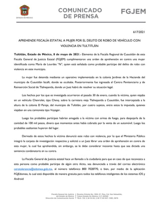 617/2021
APREHENDE FISCALÍA ESTATAL A MUJER POR EL DELITO DE ROBO DE VEHÍCULO CON
VIOLENCIA EN TULTITLÁN
Tultitlán, Estado de México, 8 de mayo de 2021.- Elemento de la Fiscalía Regional de Cuautitlán de esta
Fiscalía General de Justicia Estatal (FGJEM) cumplimentaron una orden de aprehensión en contra una mujer
identificada como María de Lourdes “N”, quien está señalada como probable partícipe del delito de robo con
violencia en este municipio.
La mujer fue detenida mediante un operativo implementado en la colonia Jardines de la Hacienda del
municipio de Cuautitlán Izcalli, donde se ocultaba. Posteriormente fue ingresada al Centro Penitenciario y de
Reinserción Social de Tlalnepantla, donde un Juez habrá de resolver su situación legal.
Los hechos por los que es investigada ocurrieron el pasado 30 de enero, cuando la víctima, quien viajaba
en un vehículo Chevrolet, tipo Chevy, sobre la carretera vieja Tlalnepantla a Cuautitlán, fue interceptada a la
altura de la colonia El Paraje, del municipio de Tultitlán, por cuatro sujetos, entre estos la imputada, quienes
viajaban en una camioneta tipo Voyager.
Luego los probables partícipes habrían amagado a la víctima con armas de fuego, para despojarla de la
cantidad de 100 mil pesos, dinero que momentos antes había cobrado por la venta de un automóvil. Luego los
probables asaltantes huyeron del lugar.
Derivado de estos hechos la víctima denunció este robo con violencia, por lo que el Ministerio Público
integró la carpeta de investigación respectiva y solicitó a un Juez librar una orden de aprehensión en contra de
esta mujer, la cual fue aprehendida, sin embargo, se le debe considerar inocente hasta que sea dictada una
sentencia condenatoria en su contra.
La Fiscalía General de Justicia estatal hace un llamado a la ciudadanía para que en caso de que reconozca a
esta persona como probable partícipe de algún otro ilícito, sea denunciada a través del correo electrónico
cerotolerancia@edomex.gob.mx, al número telefónico 800 7028770, o bien, por medio de la aplicación
FGJEdomex, la cual está disponible de manera gratuita para todos los teléfonos inteligentes de los sistemas iOS y
Android
 