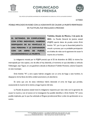 "2023. AÑO DEL SEPTUAGÉSIMO ANIVERSARIO DEL RECONOCIMIENTO DEL DERECHO AL VOTO DE LAS MUJERES EN MÉXICO".
617/2023
POSIBLE IMPLICADO EN ROBO CON LA AGRAVANTE DE CAUSAR LA MUERTE PERPETRADO
EN TULTITLÁN, FUE VINCULADO A PROCESO
Tultitlán, Estado de México, 3 de junio de
2023.- La Fiscalía General de Justicia estatal
(FGJEM) aportó datos de prueba contra Erick
Andrés “N”, por lo que la Autoridad Judicial lo
vinculó a proceso, por su probable participación
en el delito de robo con la agravante de causar la
muerte de un hombre.
La indagatoria iniciada por la FGJEM precisó que el 25 de diciembre de 2022, la víctima fue
interceptada por dos sujetos, uno de ellos el hoy detenido, al momento en que abordaba su vehículo
Volkswagen, tipo Tiguan, en una gasolinera ubicada en Boulevard Tultitlán Poniente, colonia Cueyamil,
en este municipio.
Erick Andrés “N” y otro sujeto habrían amagado con un arma de fuego a este hombre, lo
despojaron de las llaves de dicha unidad automotora y la abordaron.
En tanto que uno de estos individuos habría detonado el arma de fuego que portaba,
ocasionando la muerte de la víctima y luego huyeron del sitio.
La Fiscalía de Justicia estatal inició la indagatoria respectiva por este robo con la agravante de
causar la muerte y con el avance en la investigación fue posible identificar a Erick Andrés “N” como
posible implicado, por lo que fue solicitada al Órgano Jurisdiccional librar orden de aprehensión en su
contra.
EL DETENIDO, EN COMPLICIDAD
CON OTRO INDIVIDUO, HABRÍAN
DESPOJADO DE SU VEHÍCULO A
UNA PERSONA Y LE DISPARARON
CON UN ARMA DE FUEGO,
OCASIONÁNDOLE LA MUERTE.
 