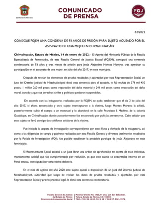 62/2022
CONSIGUE FGJEM UNA CONDENA DE 93 AÑOS DE PRISIÓN PARA SUJETO ACUSADO POR EL
ASESINATO DE UNA MUJER EN CHIMALHUACÁN
Chimalhuacán, Estado de México, 14 de enero de 2022.- El Agente del Ministerio Público de la Fiscalía
Especializada de Feminicidio, de esta Fiscalía General de Justicia Estatal (FGJEM), consiguió una sentencia
condenatoria de 93 años y tres meses de prisión para Jesús Alejandro Montes Moreno, tras acreditar su
participación en el asesinato de una mujer, en julio del año 2017, en este municipio.
Después de revisar los elementos de prueba recabados y aportados por esta Representación Social, un
Juez del Distrito Judicial de Nezahualcóyotl dictó esta sentencia para el acusado, le fijó multas de 376 mil 450
pesos, 1 millón 260 mil pesos como reparación del daño material y 241 mil pesos como reparación del daño
moral, aunado a que sus derechos civiles y políticos quedaron suspendidos.
De acuerdo con las indagatorias realizadas por la FGJEM, se pudo establecer que el día 2 de julio del
año 2017, el ahora sentenciado y otro sujeto interceptaron a la víctima, luego Montes Moreno la asfixió,
posteriormente subió el cuerpo a un mototaxi y lo abandonó en la calle Francisco I. Madero, de la colonia
Guadalupe, en Chimalhuacán, donde posteriormente fue encontrado por policías preventivos. Cabe señalar que
este sujeto se llevó consigo dos teléfonos celulares de la víctima.
Fue iniciada la carpeta de investigación correspondiente por este ilícito y derivado de la indagatoria, así
como a las diligencias de campo y gabinete realizadas por esta Fiscalía General y diversos testimonios recabados
por la Policía de Investigación (PDI), fue posible establecer la probable partícipe de Jesús Alejandro en este
feminicidio.
El Representante Social solicitó a un Juez librar una orden de aprehensión en contra de este individuo,
mandamiento judicial que fue cumplimentado por reclusión, ya que este sujeto se encontraba interno en un
Penal estatal, investigado por otro hecho delictivo.
En el mes de agosto del año 2020 este sujeto quedó a disposición de un Juez del Distrito Judicial de
Nezahualcóyotl, autoridad que luego de revisar los datos de prueba recabados y aportados por esta
Representación Social y previo proceso legal, le dictó esta sentencia condenatoria.
 