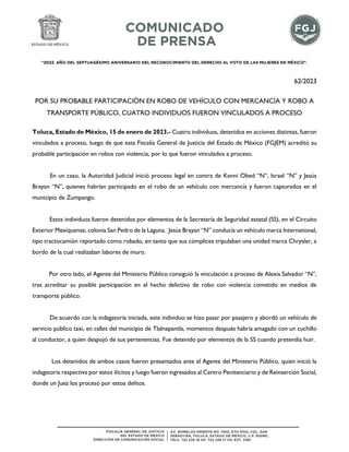 "2023. AÑO DEL SEPTUAGÉSIMO ANIVERSARIO DEL RECONOCIMIENTO DEL DERECHO AL VOTO DE LAS MUJERES EN MÉXICO".
62/2023
POR SU PROBABLE PARTICIPACIÓN EN ROBO DE VEHÍCULO CON MERCANCÍA Y ROBO A
TRANSPORTE PÚBLICO, CUATRO INDIVIDUOS FUERON VINCULADOS A PROCESO
Toluca, Estado de México, 15 de enero de 2023.- Cuatro individuos, detenidos en acciones distintas, fueron
vinculados a proceso, luego de que esta Fiscalía General de Justicia del Estado de México (FGJEM) acreditó su
probable participación en robos con violencia, por lo que fueron vinculados a proceso.
En un caso, la Autoridad Judicial inició proceso legal en contra de Kenni Obed “N”, Israel “N” y Jesús
Brayan “N”, quienes habrían participado en el robo de un vehículo con mercancía y fueron capturados en el
municipio de Zumpango.
Estos individuos fueron detenidos por elementos de la Secretaría de Seguridad estatal (SS), en el Circuito
Exterior Mexiquense, colonia San Pedro de la Laguna. Jesús Brayan “N” conducía un vehículo marca International,
tipo tractocamión reportado como robado, en tanto que sus cómplices tripulaban una unidad marca Chrysler, a
bordo de la cual realizaban labores de muro.
Por otro lado, el Agente del Ministerio Público consiguió la vinculación a proceso de Alexis Salvador “N”,
tras acreditar su posible participación en el hecho delictivo de robo con violencia cometido en medios de
transporte público.
De acuerdo con la indagatoria iniciada, este individuo se hizo pasar por pasajero y abordó un vehículo de
servicio público taxi, en calles del municipio de Tlalnepantla, momentos después habría amagado con un cuchillo
al conductor, a quien despojó de sus pertenencias. Fue detenido por elementos de la SS cuando pretendía huir.
Los detenidos de ambos casos fueron presentados ante el Agente del Ministerio Público, quien inició la
indagatoria respectiva por estos ilícitos y luego fueron ingresados al Centro Penitenciario y de Reinserción Social,
donde un Juez los procesó por estos delitos.
 