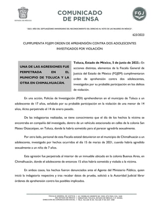 "2023. AÑO DEL SEPTUAGÉSIMO ANIVERSARIO DEL RECONOCIMIENTO DEL DERECHO AL VOTO DE LAS MUJERES EN MÉXICO".
623/2023
CUMPLIMENTA FGJEM ORDEN DE APREHENSIÓN CONTRA DOS ADOLESCENTES
INVESTIGADOS POR VIOLACIÓN
Toluca, Estado de México, 5 de junio de 2023.- En
acciones distintas, elementos de la Fiscalía General de
Justicia del Estado de México (FGJEM) cumplimentaron
orden de aprehensión contra dos adolescentes,
investigados por su probable participación en los delitos
de violación.
En una acción, Policías de Investigación (PDI) aprehendieron en el municipio de Toluca a un
adolescente de 17 años, señalado por su probable participación en la violación de una menor de 14
años, ilícito perpetrado el 14 de enero pasado.
De las indagatorias realizadas, se tiene conocimiento que el día de los hechos la víctima se
encontraba en compañía del investigado, dentro de un vehículo estacionado en calles de la colonia San
Mateo Otzacatipan, en Toluca, donde la habría sometido para al parecer agredirla sexualmente.
Por otro lado, personal de esta Fiscalía estatal detuvieron en el municipio de Chimalhuacán a un
adolescente, investigado por hechos ocurridos el día 15 de marzo de 2021, cuando habría agredido
sexualmente a un niño de 7 años.
Esta agresión fue perpetrada al interior de un inmueble ubicado en la colonia Buenos Aires, en
Chimalhuacán, donde el adolescente de entonces 15 años habría sometido y violado a la víctima.
En ambos casos, los hechos fueron denunciados ante el Agente del Ministerio Público, quien
inició la indagatoria respectiva y tras recabar datos de prueba, solicitó a la Autoridad Judicial librar
órdenes de aprehensión contra los posibles implicados.
UNA DE LAS AGRESIONES FUE
PERPETRADA EN EL
MUNICIPIO DE TOLUCA Y LA
OTRA EN CHIMALHUACÁN.
 