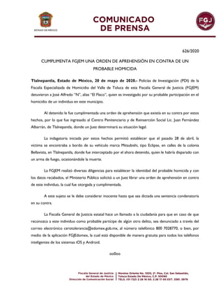 626/2020
CUMPLIMENTA FGJEM UNA ORDEN DE APREHENSIÓN EN CONTRA DE UN
PROBABLE HOMICIDA
Tlalnepantla, Estado de México, 20 de mayo de 2020.- Policías de Investigación (PDI) de la
Fiscalía Especializada de Homicidio del Valle de Toluca de esta Fiscalía General de Justicia (FGJEM)
detuvieron a José Alfredo “N”, alias “El Flaco”, quien es investigado por su probable participación en el
homicidio de un individuo en este municipio.
Al detenido le fue cumplimentada una orden de aprehensión que existía en su contra por estos
hechos, por lo que fue ingresado al Centro Penitenciario y de Reinserción Social Lic. Juan Fernández
Albarrán, de Tlalnepantla, donde un Juez determinará su situación legal.
La indagatoria iniciada por estos hechos permitió establecer que el pasado 28 de abril, la
víctima se encontraba a bordo de su vehículo marca Mitsubishi, tipo Eclipse, en calles de la colonia
Bellavista, en Tlalnepantla, donde fue interceptado por el ahora detenido, quien le habría disparado con
un arma de fuego, ocasionándole la muerte.
La FGJEM realizó diversas diligencias para establecer la identidad del probable homicida y con
los datos recabados, el Ministerio Público solicitó a un Juez librar una orden de aprehensión en contra
de este individuo, la cual fue otorgada y cumplimentada.
A este sujeto se le debe considerar inocente hasta que sea dictada una sentencia condenatoria
en su contra.
La Fiscalía General de Justicia estatal hace un llamado a la ciudadanía para que en caso de que
reconozca a este individuo como probable partícipe de algún otro delito, sea denunciado a través del
correo electrónico cerotolerancia@edomex.gob.mx, al número telefónico 800 7028770, o bien, por
medio de la aplicación FGJEdomex, la cual está disponible de manera gratuita para todos los teléfonos
inteligentes de los sistemas iOS y Android.
oo0oo
 