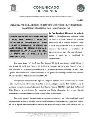 "2023. AÑO DEL SEPTUAGÉSIMO ANIVERSARIO DEL RECONOCIMIENTO DEL DERECHO AL VOTO DE LAS MUJERES EN MÉXICO".
626/2023
VINCULAN A PROCESO A 10 PERSONAS DETENIDAS RESULTADO DE CATEO EN FÁBRICA
CLANDESTINA DE REFRESCO, EN EL MUNICIPIO DE LA PAZ
La Paz, Estado de México, 6 de junio de
2023.- La Fiscalía General de Justicia del Estado
de México (FGJEM) acreditó la probable
participación de 10 personas en delitos contra
la salud, en la modalidad de quien permita la
alteración de bebidas no alcohólicas de
consumo humano con peligro para la salud y
contra la salud en la modalidad de
narcomenudeo.
Se trata de Sergio “N”, de 45 años, Elías Santiago “N” de 18 años, Adrián Michell “N”, de 19
años, Araceli “N” de 32 años, Eduardo “N” de 30 años, Esmeralda “N” de 36 años, Chantal “N” de 19
años, Bernardo “N” de 30 años, Jhovani Enrique “N” de 23 años y Adriana Guadalupe “N” de 43 años,
a quienes le fue fijada medida cautelar consistente en una garantía económica y la presentación periódica
al Centro Estatal de Medidas Cautelares (CEMECA).
Estas personas fueron detenidas el pasado 1 de junio, mediante acción operativa conjunta llevada
a cabo en un inmueble del municipio de La Paz, en la que participaron agentes de la Fiscalía General de
Justicia, así como elementos de la Secretaría de la Defensa Nacional (SEDENA) y de la Guardia Nacional
(GN). Durante la movilización, fue asegurada una fábrica clandestina de refresco alterado
supuestamente de una empresa refresquera que produce bebida de cola.
Esta acción operativa fue realizada como parte de investigaciones que realiza esta Fiscalía estatal
sobre inmuebles al parecer utilizados para la comisión de hechos delictivos en esta región de la entidad,
por ello el Agente del Ministerio Público solicitó a la Autoridad Judicial librar orden de cateo para un
FUERON INICIADOS PROCESOS EN SU
CONTRA POR DELITOS CONTRA LA
SALUD, EN LA MODALIDAD DE QUIEN
PERMITA LA ALTERACIÓN DE BEBIDAS NO
ALCOHÓLICAS DE CONSUMO HUMANO
CON PELIGRO PARA LA SALUD Y CONTRA
LA SALUD EN LA MODALIDAD DE
NARCOMENUDEO.
 