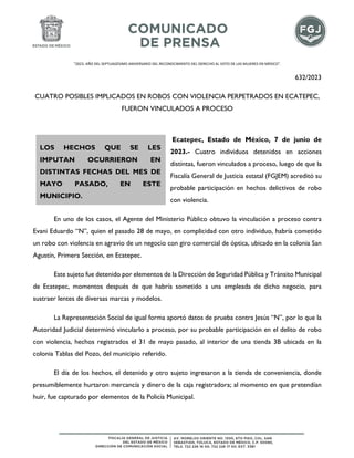 "2023. AÑO DEL SEPTUAGÉSIMO ANIVERSARIO DEL RECONOCIMIENTO DEL DERECHO AL VOTO DE LAS MUJERES EN MÉXICO".
632/2023
CUATRO POSIBLES IMPLICADOS EN ROBOS CON VIOLENCIA PERPETRADOS EN ECATEPEC,
FUERON VINCULADOS A PROCESO
Ecatepec, Estado de México, 7 de junio de
2023.- Cuatro individuos detenidos en acciones
distintas, fueron vinculados a proceso, luego de que la
Fiscalía General de Justicia estatal (FGJEM) acreditó su
probable participación en hechos delictivos de robo
con violencia.
En uno de los casos, el Agente del Ministerio Público obtuvo la vinculación a proceso contra
Evani Eduardo “N”, quien el pasado 28 de mayo, en complicidad con otro individuo, habría cometido
un robo con violencia en agravio de un negocio con giro comercial de óptica, ubicado en la colonia San
Agustín, Primera Sección, en Ecatepec.
Este sujeto fue detenido por elementos de la Dirección de Seguridad Pública y Tránsito Municipal
de Ecatepec, momentos después de que habría sometido a una empleada de dicho negocio, para
sustraer lentes de diversas marcas y modelos.
La Representación Social de igual forma aportó datos de prueba contra Jesús “N”, por lo que la
Autoridad Judicial determinó vincularlo a proceso, por su probable participación en el delito de robo
con violencia, hechos registrados el 31 de mayo pasado, al interior de una tienda 3B ubicada en la
colonia Tablas del Pozo, del municipio referido.
El día de los hechos, el detenido y otro sujeto ingresaron a la tienda de conveniencia, donde
presumiblemente hurtaron mercancía y dinero de la caja registradora; al momento en que pretendían
huir, fue capturado por elementos de la Policía Municipal.
LOS HECHOS QUE SE LES
IMPUTAN OCURRIERON EN
DISTINTAS FECHAS DEL MES DE
MAYO PASADO, EN ESTE
MUNICIPIO.
 