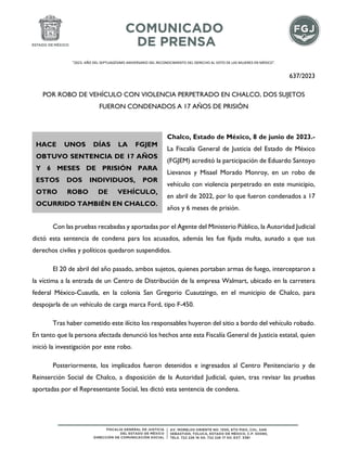 "2023. AÑO DEL SEPTUAGÉSIMO ANIVERSARIO DEL RECONOCIMIENTO DEL DERECHO AL VOTO DE LAS MUJERES EN MÉXICO".
637/2023
POR ROBO DE VEHÍCULO CON VIOLENCIA PERPETRADO EN CHALCO, DOS SUJETOS
FUERON CONDENADOS A 17 AÑOS DE PRISIÓN
Chalco, Estado de México, 8 de junio de 2023.-
La Fiscalía General de Justicia del Estado de México
(FGJEM) acreditó la participación de Eduardo Santoyo
Lievanos y Misael Morado Monroy, en un robo de
vehículo con violencia perpetrado en este municipio,
en abril de 2022, por lo que fueron condenados a 17
años y 6 meses de prisión.
Con las pruebas recabadas y aportadas por el Agente del Ministerio Público, la Autoridad Judicial
dictó esta sentencia de condena para los acusados, además les fue fijada multa, aunado a que sus
derechos civiles y políticos quedaron suspendidos.
El 20 de abril del año pasado, ambos sujetos, quienes portaban armas de fuego, interceptaron a
la víctima a la entrada de un Centro de Distribución de la empresa Walmart, ubicado en la carretera
federal México-Cuautla, en la colonia San Gregorio Cuautzingo, en el municipio de Chalco, para
despojarla de un vehículo de carga marca Ford, tipo F-450.
Tras haber cometido este ilícito los responsables huyeron del sitio a bordo del vehículo robado.
En tanto que la persona afectada denunció los hechos ante esta Fiscalía General de Justicia estatal, quien
inició la investigación por este robo.
Posteriormente, los implicados fueron detenidos e ingresados al Centro Penitenciario y de
Reinserción Social de Chalco, a disposición de la Autoridad Judicial, quien, tras revisar las pruebas
aportadas por el Representante Social, les dictó esta sentencia de condena.
HACE UNOS DÍAS LA FGJEM
OBTUVO SENTENCIA DE 17 AÑOS
Y 6 MESES DE PRISIÓN PARA
ESTOS DOS INDIVIDUOS, POR
OTRO ROBO DE VEHÍCULO,
OCURRIDO TAMBIÉN EN CHALCO.
 