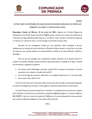 64/2021
CATEA FGJEM UN INMUEBLE EN NAUCALPAN EN DONDE ASEGURA UN VEHÍCULO
ROBADO, UN ARMA Y CARTUCHOS ÚTILES
Naucalpan, Estado de México, 16 de enero de 2021.- Agentes de la Fiscalía Regional de
Naucalpan de esta Fiscalía General de Justicia (FGJEM) quienes contaron con el apoyo de elementos de
la Secretaría de Seguridad Estatal (SS) catearon un inmueble en este municipio, en donde fue asegurado
un vehículo con reporte de robo, un arma de fuego y más de 60 cartuchos útiles.
Derivado de una investigación iniciada por esta Institución sobre inmuebles al parecer
utilizados para la comisión de hechos delictivos, el Ministerio Público solicitó a un Juez librar una orden
de cateo para una vivienda ubicada en la Avenida Alfredo V. Bonfil, en la colonia Alfredo V. Bonfil, en
Naucalpan.
Una vez que fue otorgado este mandamiento judicial, elementos de la Fiscalía General en
conjunto con policías estatales, quienes brindaron apoyo perimetral, se trasladaron al lugar en donde
fue encontrado y asegurado lo siguiente:
 Un vehículo marca Volkswagen, tipo Jetta, modelo 2012, sin placas de circulación, el cual fue
reportado como robado en octubre del año 2017
 Un arma de fuego tipo escuadra, calibre 9mm, con cargador abastecido con 11 cartuchos útiles
 53 cartuchos útiles calibre 9 mm
Al término del cateo fueron colocados sellos en las puertas del inmueble, el cual quedó asegurado,
en tanto las investigaciones continúan a fin de asegurar a personas relacionadas con estos hechos.
La Fiscalía General de Justicia estatal hace un llamado a la ciudadanía para que denuncie cualquier
hecho delictivo a través del correo electrónico cerotolerancia@edomex.gob.mx, al número telefónico
800 7028770, o bien, por medio de la aplicación FGJEdomex, la cual está disponible de manera gratuita
para todos los teléfonos inteligentes de los sistemas iOS y Android.
oo0oo
 