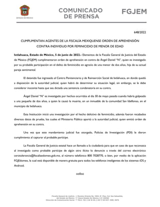 648/2022
CUMPLIMENTAN AGENTES DE LA FISCALÍA MEXIQUENSE ORDEN DE APREHENSIÓN
CONTRA INDIVIDUO POR FEMINICIDIO DE MENOR DE EDAD
Ixtlahuaca, Estado de México, 5 de junio de 2022.- Elementos de la Fiscalía General de Justicia del Estado
de México (FGJEM) cumplimentaron orden de aprehensión en contra de Ángel Daniel “N”, quien es investigado
por su probable participación en el delito de feminicidio en agravio de una menor de dos años, hija de su actual
pareja sentimental.
El detenido fue ingresado al Centro Penitenciario y de Reinserción Social de Ixtlahuaca, en donde quedó
a disposición de la autoridad judicial, quien habrá de determinar su situación legal, sin embargo, se le debe
considerar inocente hasta que sea dictada una sentencia condenatoria en su contra.
Ángel Daniel “N” es investigado por hechos ocurridos el día 30 de mayo pasado cuando habría golpeado
a una pequeña de dos años, a quien le causó la muerte, en un inmueble de la comunidad San Idelfonso, en el
municipio de Ixtlahuaca.
Esta Institución inició una investigación por el hecho delictivo de feminicidio, además fueron recabados
diversos datos de prueba, los cuales el Ministerio Público aportó a la autoridad judicial, quien emitió orden de
aprehensión en su contra.
Una vez que este mandamiento judicial fue otorgado, Policías de Investigación (PDI) le dieron
cumplimiento al capturar al probable partícipe.
La Fiscalía General de Justicia estatal hace un llamado a la ciudadanía para que en caso de que reconozca
al investigado como probable partícipe de algún otro ilícito lo denuncie a través del correo electrónico
cerotolerancia@fiscaliaedomex.gob.mx, al número telefónico 800 7028770, o bien, por medio de la aplicación
FGJEdomex, la cual está disponible de manera gratuita para todos los teléfonos inteligentes de los sistemas iOS y
Android.
oo0oo
 