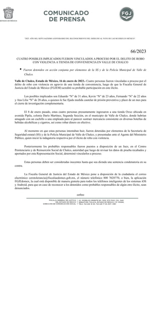 "2023. AÑO DEL SEPTUAGÉSIMO ANIVERSARIO DEL RECONOCIMIENTO DEL DERECHO AL VOTO DE LAS MUJERES EN MÉXICO".
66/2023
CUATRO POSIBLES IMPLICADOS FUERON VINCULADOS A PROCESO POR EL DELITO DE ROBO
CON VIOLENCIA A TIENDA DE CONVENIENCIA EN VALLE DE CHALCO
• Fueron detenidos en acción conjunta por elementos de la SS y de la Policía Municipal de Valle de
Chalco.
Valle de Chalco, Estado de México, 16 de enero de 2023.- Cuatro personas fueron vinculadas a proceso por el
delito de robo con violencia en agravio de una tienda de conveniencia, luego de que la Fiscalía General de
Justicia del Estado de México (FGJEM) acreditó su probable participación en este ilícito.
Los posibles implicados son Eduardo “N” de 31 años, Kevin “N” de 23 años, Fernando “N” de 22 años
y Ana Lilia “N” de 28 años, a quienes le fue fijada medida cautelar de prisión preventiva y plazo de un mes para
el cierre de investigación complementaria.
El 8 de enero pasado, estas cuatro personas presuntamente ingresaron a una tienda Oxxo ubicada en
avenida Pípila, colonia Darío Martínez, Segunda Sección, en el municipio de Valle de Chalco, donde habrían
amagado con un cuchillo a una empleada para al parecer sustraer mercancía consistente en diversas botellas de
bebidas alcohólicas y cigarros, así como robar dinero en efectivo.
Al momento en que estas personas intentaban huir, fueron detenidas por elementos de la Secretaría de
Seguridad estatal (SS) y de la Policía Municipal de Valle de Chalco, y presentadas ante el Agente del Ministerio
Público, quien inició la indagatoria respectiva por el ilícito de robo con violencia.
Posteriormente los probables responsables fueron puestos a disposición de un Juez, en el Centro
Penitenciario y de Reinserción Social de Chalco, autoridad que luego de revisar los datos de prueba recabados y
aportados por esta Representación Social, determinó vincularlos a proceso.
Estas personas deben ser consideradas inocentes hasta que sea dictada una sentencia condenatoria en su
contra.
La Fiscalía General de Justicia del Estado de México pone a disposición de la ciudadanía el correo
electrónico cerotolerancia@fiscaliaedomex.gob.mx, el número telefónico 800 7028770, o bien, la aplicación
FGJEdomex, la cual está disponible de manera gratuita para todos los teléfonos inteligentes de los sistemas iOS
y Android, para que en caso de reconocer a los detenidos como probables responsables de algún otro ilícito, sean
denunciados.
oo0oo
 