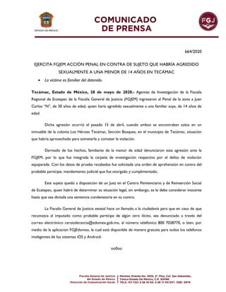 664/2020
EJERCITA FGJEM ACCIÓN PENAL EN CONTRA DE SUJETO QUE HABRÍA AGREDIDO
SEXUALMENTE A UNA MENOR DE 14 AÑOS EN TECÁMAC
 La víctima es familiar del detenido.
Tecámac, Estado de México, 28 de mayo de 2020.- Agentes de Investigación de la Fiscalía
Regional de Ecatepec de la Fiscalía General de Justicia (FGJEM) ingresaron al Penal de la zona a Juan
Carlos “N”, de 30 años de edad, quien haría agredido sexualmente a una familiar suya, de 14 años de
edad.
Dicha agresión ocurrió el pasado 15 de abril, cuando ambos se encontraban solos en un
inmueble de la colonia Los Héroes Tecámac, Sección Bosques, en el municipio de Tecámac, situación
que habría aprovechado para someterla y cometer la violación.
Derivado de los hechos, familiares de la menor de edad denunciaron esta agresión ante la
FGJEM, por lo que fue integrada la carpeta de investigación respectiva por el delito de violación
equiparada. Con los datos de prueba recabados fue solicitada una orden de aprehensión en contra del
probable partícipe; mandamiento judicial que fue otorgado y cumplimentado.
Este sujeto quedó a disposición de un Juez en el Centro Penitenciario y de Reinserción Social
de Ecatepec, quien habrá de determinar su situación legal, sin embargo, se le debe considerar inocente
hasta que sea dictada una sentencia condenatoria en su contra.
La Fiscalía General de Justicia estatal hace un llamado a la ciudadanía para que en caso de que
reconozca al imputado como probable partícipe de algún otro ilícito, sea denunciado a través del
correo electrónico cerotolerancia@edomex.gob.mx, al número telefónico 800 7028770, o bien, por
medio de la aplicación FGJEdomex, la cual está disponible de manera gratuita para todos los teléfonos
inteligentes de los sistemas iOS y Android.
oo0oo
 