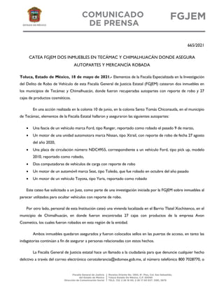665/2021
CATEA FGJEM DOS INMUEBLES EN TECÁMAC Y CHIMALHUACÁN DONDE ASEGURA
AUTOPARTES Y MERCANCÍA ROBADA
Toluca, Estado de México, 18 de mayo de 2021.- Elementos de la Fiscalía Especializada en la Investigación
del Delito de Robo de Vehículo de esta Fiscalía General de Justicia Estatal (FGJEM) catearon dos inmuebles en
los municipios de Tecámac y Chimalhuacán, donde fueron recuperadas autopartes con reporte de robo y 27
cajas de productos cosméticos.
En una acción realizada en la colonia 10 de junio, en la colonia Santo Tomás Chiconautla, en el municipio
de Tecámac, elementos de la Fiscalía Estatal hallaron y aseguraron las siguientes autopartes:
 Una fascia de un vehículo marca Ford, tipo Ranger, reportado como robado el pasado 9 de marzo,
 Un motor de una unidad automotora marca Nissan, tipo Xtrail, con reporte de robo de fecha 27 agosto
del año 2020,
 Una placa de circulación número NDC4955, correspondiente a un vehículo Ford, tipo pick up, modelo
2010, reportado como robado,
 Dos computadoras de vehículos de carga con reporte de robo
 Un motor de un automóvil marca Seat, tipo Toledo, que fue robado en octubre del año pasado
 Un motor de un vehículo Toyota, tipo Yaris, reportado como robado
Este cateo fue solicitado a un Juez, como parte de una investigación iniciada por la FGJEM sobre inmuebles al
parecer utilizados para ocultar vehículos con reporte de robo.
Por otro lado, personal de esta Institución cateó una vivienda localizada en el Barrio Tlatel Xochitenco, en el
municipio de Chimalhuacán, en donde fueron encontradas 27 cajas con productos de la empresa Avon
Cosmetics, los cuales fueron robados en esta región de la entidad.
Ambos inmuebles quedaron asegurados y fueron colocados sellos en las puertas de acceso, en tanto las
indagatorias continúan a fin de asegurar a personas relacionadas con estos hechos.
La Fiscalía General de Justicia estatal hace un llamado a la ciudadanía para que denuncie cualquier hecho
delictivo a través del correo electrónico cerotolerancia@edomex.gob.mx, al número telefónico 800 7028770, o
 