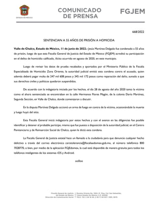 668/2022
SENTENCIAN A 55 AÑOS DE PRISIÓN A HOMICIDA
Valle de Chalco, Estado de México, 11 de junio de 2022.- Jesús Martínez Delgado fue condenado a 55 años
de prisión, luego de que esta Fiscalía General de Justicia del Estado de México (FGJEM) acreditó su participación
en el delito de homicidio calificado, ilícito ocurrido en agosto de 2020, en este municipio.
Luego de revisar los datos de prueba recabados y aportados por el Ministerio Público de la Fiscalía
Especializada de Homicidio Zona Oriente, la autoridad judicial emitió esta condena contra el acusado, quien
además deberá pagar multa de 247 mil 608 pesos y 345 mil 172 pesos como reparación del daño, aunado a que
sus derechos civiles y políticos quedaron suspendidos.
De acuerdo con la indagatoria iniciada por los hechos, el día 28 de agosto del año 2020 tanto la víctima
como el ahora sentenciado se encontraban en la calle Hermanos Flores Magón, de la colonia Darío Martínez,
Segunda Sección, en Valle de Chalco, donde comenzaron a discutir.
En la disputa Martínez Delgado accionó un arma de fuego en contra de la víctima, ocasionándole la muerte
y luego huyó del sitio.
Esta Fiscalía General inició indagatoria por estos hechos y con el avance en las diligencias fue posible
identificar y detener al probable partícipe, mismo que fue puesto a disposición de la autoridad judicial, en el Centro
Penitenciario y de Reinserción Social de Chalco, quien le dictó esta condena.
La Fiscalía General de Justicia estatal hace un llamado a la ciudadanía para que denuncie cualquier hecho
delictivo a través del correo electrónico cerotolerancia@fiscaliaedomex.gob.mx, al número telefónico 800
7028770, o bien, por medio de la aplicación FGJEdomex, la cual está disponible de manera gratuita para todos los
teléfonos inteligentes de los sistemas iOS y Android.
oo0oo
 