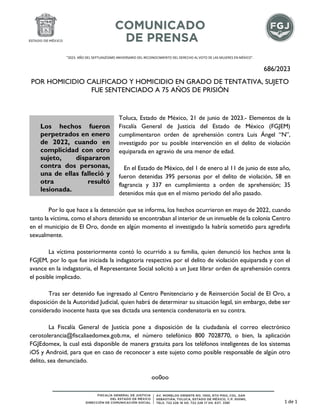 "2023. AÑO DEL SEPTUAGÉSIMO ANIVERSARIO DEL RECONOCIMIENTO DEL DERECHO AL VOTO DE LAS MUJERES EN MÉXICO".
686/2023
POR HOMICIDIO CALIFICADO Y HOMICIDIO EN GRADO DE TENTATIVA, SUJETO
FUE SENTENCIADO A 75 AÑOS DE PRISIÓN
Toluca, Estado de México, 21 de junio de 2023.- Elementos de la
Fiscalía General de Justicia del Estado de México (FGJEM)
cumplimentaron orden de aprehensión contra Luis Ángel “N”,
investigado por su posible intervención en el delito de violación
equiparada en agravio de una menor de edad.
En el Estado de México, del 1 de enero al 11 de junio de este año,
fueron detenidas 395 personas por el delito de violación, 58 en
flagrancia y 337 en cumplimiento a orden de aprehensión; 35
detenidos más que en el mismo periodo del año pasado.
Por lo que hace a la detención que se informa, los hechos ocurrieron en mayo de 2022, cuando
tanto la víctima, como el ahora detenido se encontraban al interior de un inmueble de la colonia Centro
en el municipio de El Oro, donde en algún momento el investigado la habría sometido para agredirla
sexualmente.
La víctima posteriormente contó lo ocurrido a su familia, quien denunció los hechos ante la
FGJEM, por lo que fue iniciada la indagatoria respectiva por el delito de violación equiparada y con el
avance en la indagatoria, el Representante Social solicitó a un Juez librar orden de aprehensión contra
el posible implicado.
Tras ser detenido fue ingresado al Centro Penitenciario y de Reinserción Social de El Oro, a
disposición de la Autoridad Judicial, quien habrá de determinar su situación legal, sin embargo, debe ser
considerado inocente hasta que sea dictada una sentencia condenatoria en su contra.
La Fiscalía General de Justicia pone a disposición de la ciudadanía el correo electrónico
cerotolerancia@fiscaliaedomex.gob.mx, el número telefónico 800 7028770, o bien, la aplicación
FGJEdomex, la cual está disponible de manera gratuita para los teléfonos inteligentes de los sistemas
iOS y Android, para que en caso de reconocer a este sujeto como posible responsable de algún otro
delito, sea denunciado.
oo0oo
Los hechos fueron
perpetrados en enero
de 2022, cuando en
complicidad con otro
sujeto, dispararon
contra dos personas,
una de ellas falleció y
otra resultó
lesionada.
1 de 1
 