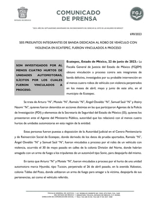 "2023. AÑO DEL SEPTUAGÉSIMO ANIVERSARIO DEL RECONOCIMIENTO DEL DERECHO AL VOTO DE LAS MUJERES EN MÉXICO".
690/2023
SEIS PRESUNTOS INTEGRANTES DE BANDA DEDICADA AL ROBO DE VEHÍCULO CON
VIOLENCIA EN ECATEPEC, FUERON VINCULADOS A PROCESO
Ecatepec, Estado de México, 22 de junio de 2023.- La
Fiscalía General de Justicia del Estado de México (FGJEM)
obtuvo vinculación a proceso contra seis integrantes de
banda delictiva, investigados por su probable intervención en
al menos cuatro robos de vehículo con violencia perpetrados
en los meses de abril, mayo y junio de este año, en el
municipio de Ecatepec.
Se trata de Arturo “N”, Moisés “N”, Ramsés “N”, Ángel Osvaldo “N”, Samuel Saúl “N” y Atziry
Naomi “N”, quienes fueron detenidos en acciones distintas en las que participaron Agentes de la Policía
de Investigación (PDI) y elementos de la Secretaría de Seguridad del Estado de México (SS), quienes los
presentaron ante el Agente del Ministerio Público, autoridad que los relacionó con al menos cuatro
hurtos de unidades automotoras en esta región de la entidad.
Estas personas fueron puestas a disposición de la Autoridad Judicial en el Centro Penitenciario
y de Reinserción Social de Ecatepec, donde derivado de los datos de prueba aportados, Ramsés “N”,
Ángel Osvaldo “N” y Samuel Saúl “N”, fueron vinculados a proceso por el robo de un vehículo con
violencia, ocurrido el 30 de mayo pasado en calles de la colonia División del Norte, donde habrían
amagado con un arma de fuego a los tripulantes de un automóvil tipo Sonic, para despojarlo del mismo.
En tanto que Arturo “N” y Moisés “N”, fueron vinculados a proceso por el hurto de una unidad
automotora marca Hyundai, tipo Tucson, perpetrado el 26 de abril pasado, en la avenida Xalostoc,
colonia Tablas del Pozo, donde utilizaron un arma de fuego para amagar a la víctima, despojarla de sus
pertenencias, así como el vehículo referido.
SON INVESTIGADOS POR AL
MENOS CUATRO HURTOS DE
UNIDADES AUTOMOTORAS,
ILÍCITOS POR LOS CUALES
FUERON VINCULADOS A
PROCESO.
 