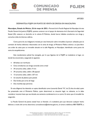 697/2021
DESMANTELA FGJEM UN PUNTO DE VENTA DE DROGA EN NAUCALPAN
Naucalpan, Estado de México, 26 de mayo de 2021.- Personal de la Fiscalía Regional de Naucalpan de esta
Fiscalía General de Justicia (FGJEM), quienes contaron con el apoyo de elementos de la Secretaría de Seguridad
Estatal (SS), catearon un domicilio en la colonia El Molinito, donde fueron hallados envoltorios con droga y
cartuchos útiles de diversos calibres.
Como parte de una indagatoria iniciada por esta Institución sobre inmuebles al parecer utilizados para la
comisión de hechos delictivos relacionados con la venta de droga, el Ministerio Público solicitó a un Juez librar
una orden de cateo para un inmueble ubicado en la calle Magnolia, en Naucalpan, identificado como punto de
venta de estupefacientes.
Este mandamiento judicial fue otorgado, por lo que Agentes de la FGJEM se trasladaron al lugar, en
donde fue encontrado y asegurado lo siguiente:
 60 bolsas con marihuana
 Cinco envoltorios con droga conocida como cristal
 34 cartuchos útiles, calibre .9 mm
 39 cartuchos útiles, calibre .38 especial
 13 cartuchos útiles, calibre .357 mm
 Un estuche de plástico para pistola
 Dos fundas para arma de fuego
 Dos mochilas tipo pierneras
En esta diligencia fue detenido un sujeto identificado como Leonardo Daniel “N”, de 22 años de edad, quien
fue presentado ante el Ministerio Público, quien determinará su situación legal, no obstante, se le debe
considerar inocente hasta que sea dictada una sentencia condenatoria en su contra. En tanto que el inmueble fue
asegurado.
La Fiscalía General de Justicia estatal hace un llamado a la ciudadanía para que denuncie cualquier hecho
delictivo a través del correo electrónico cerotolerancia@edomex.gob.mx, al número telefónico 800 7028770, o
 