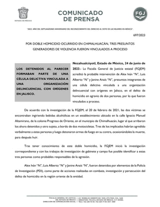 "2023. AÑO DEL SEPTUAGÉSIMO ANIVERSARIO DEL RECONOCIMIENTO DEL DERECHO AL VOTO DE LAS MUJERES EN MÉXICO".
697/2023
POR DOBLE HOMICIDIO OCURRIDO EN CHIMALHUACÁN, TRES PRESUNTOS
GENERADORES DE VIOLENCIA FUERON VINCULADOS A PROCESO
Nezahualcóyotl, Estado de México, 24 de junio de
2023.- La Fiscalía General de Justicia estatal (FGJEM)
acreditó la probable intervención de Alex Iván “N”, Luis
Alberto “N” y Janine Anaís “N”, presuntos integrantes de
una célula delictiva vinculada a una organización
delincuencial con orígenes en Jalisco, en el delito de
homicidio en agravio de dos personas, por lo que fueron
vinculados a proceso.
De acuerdo con la investigación de la FGJEM, el 20 de febrero de 2021, las dos víctimas se
encontraban ingiriendo bebidas alcohólicas en un establecimiento ubicado en la calle Ignacio Manuel
Altamirano, de la colonia Progreso de Oriente, en el municipio de Chimalhuacán, lugar al que arribaron
los ahora detenidos y otro sujeto, a bordo de dos motocicletas. Tres de los implicados habrían agredido
verbalmente a estas personas y luego detonaron armas de fuego en su contra, ocasionándoles la muerte,
para después huir.
Tras tener conocimiento de este doble homicidio, la FGJEM inició la investigación
correspondiente y con los trabajos de investigación de gabinete y campo fue posible identificar a estas
tres personas como probables responsables de la agresión.
Alex Iván “N”, Luis Alberto “N” y Janine Anaís “N”, fueron detenidos por elementos de la Policía
de Investigación (PDI), como parte de acciones realizadas en combate, investigación y persecución del
delito de homicidio en la región oriente de la entidad.
LOS DETENIDOS AL PARECER
FORMABAN PARTE DE UNA
CÉLULA DELICTIVA VINCULADA A
UNA ORGANIZACIÓN
DELINCUENCIAL CON ORÍGENES
EN JALISCO.
 