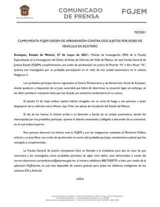 702/2021
CUMPLIMENTA FGJEM ORDEN DE APREHENSIÓN CONTRA DOS SUJETOS POR ROBO DE
VEHÍCULO EN ECATEPEC
Ecatepec, Estado de México, 27 de mayo de 2021.- Policías de Investigación (PDI) de la Fiscalía
Especializada en la Investigación del Delito de Robo de Vehículo del Valle de México, de esta Fiscalía General de
Justicia Estatal (FGJEM) cumplimentaron una orden de aprehensión en contra de Ricardo “N” e Iker Anuar “N”,
quienes son investigados por su probable participación en el robo de una unidad automotora en la colonia
Polígonos 3.
Los probables partícipes fueron ingresados al Centro Penitenciario y de Reinserción Social de Ecatepec,
donde quedaron a disposición de un Juez, autoridad que habrá de determinar su situación legal, sin embargo, se
les debe considerar inocentes hasta que sea dictada una sentencia condenatoria en su contra.
El pasado 21 de mayo ambos sujetos habrían amagado con un arma de fuego a una persona, a quien
despojaron de su vehículo marca Nissan, tipo Tiida, con placas de circulación del Estado de México.
El día de los hechos la víctima arribó a su domicilio a bordo de su unidad automotora, donde fue
interceptada por los probables partícipes, quienes la habrían amenazado y obligado a descender de su automóvil,
en el cual ambos huyeron.
Esta persona denunció los hechos ante la FGJEM y con las indagatorias realizadas el Ministerio Público
solicitó a un Juez librar una orden de aprehensión en contra del probable partícipe; mandamiento judicial que fue
otorgado y cumplimentado.
La Fiscalía General de Justicia mexiquense hace un llamado a la ciudadanía para que en caso de que
reconozca a los investigados como probables partícipes de algún otro delito, sean denunciados a través del
correo electrónico cerotolerancia@edomex.gob.mx, al número telefónico 800 7028770, o bien, por medio de la
aplicación FGJEdomex, la cual está disponible de manera gratuita para todos los teléfonos inteligentes de los
sistemas iOS y Android.
oo0oo
 