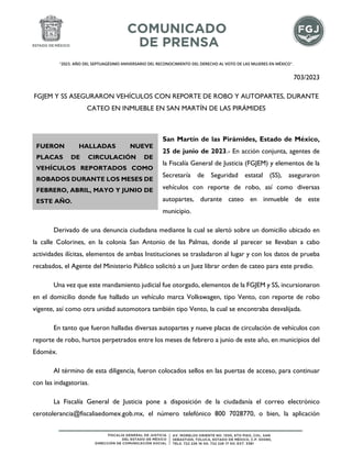 "2023. AÑO DEL SEPTUAGÉSIMO ANIVERSARIO DEL RECONOCIMIENTO DEL DERECHO AL VOTO DE LAS MUJERES EN MÉXICO".
703/2023
FGJEM Y SS ASEGURARON VEHÍCULOS CON REPORTE DE ROBO Y AUTOPARTES, DURANTE
CATEO EN INMUEBLE EN SAN MARTÍN DE LAS PIRÁMIDES
San Martín de las Pirámides, Estado de México,
25 de junio de 2023.- En acción conjunta, agentes de
la Fiscalía General de Justicia (FGJEM) y elementos de la
Secretaría de Seguridad estatal (SS), aseguraron
vehículos con reporte de robo, así como diversas
autopartes, durante cateo en inmueble de este
municipio.
Derivado de una denuncia ciudadana mediante la cual se alertó sobre un domicilio ubicado en
la calle Colorines, en la colonia San Antonio de las Palmas, donde al parecer se llevaban a cabo
actividades ilícitas, elementos de ambas Instituciones se trasladaron al lugar y con los datos de prueba
recabados, el Agente del Ministerio Público solicitó a un Juez librar orden de cateo para este predio.
Una vez que este mandamiento judicial fue otorgado, elementos de la FGJEM y SS, incursionaron
en el domicilio donde fue hallado un vehículo marca Volkswagen, tipo Vento, con reporte de robo
vigente, así como otra unidad automotora también tipo Vento, la cual se encontraba desvalijada.
En tanto que fueron halladas diversas autopartes y nueve placas de circulación de vehículos con
reporte de robo, hurtos perpetrados entre los meses de febrero a junio de este año, en municipios del
Edoméx.
Al término de esta diligencia, fueron colocados sellos en las puertas de acceso, para continuar
con las indagatorias.
La Fiscalía General de Justicia pone a disposición de la ciudadanía el correo electrónico
cerotolerancia@fiscaliaedomex.gob.mx, el número telefónico 800 7028770, o bien, la aplicación
FUERON HALLADAS NUEVE
PLACAS DE CIRCULACIÓN DE
VEHÍCULOS REPORTADOS COMO
ROBADOS DURANTE LOS MESES DE
FEBRERO, ABRIL, MAYO Y JUNIO DE
ESTE AÑO.
 