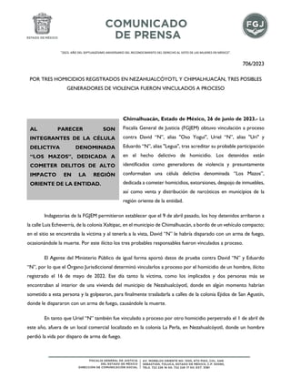 "2023. AÑO DEL SEPTUAGÉSIMO ANIVERSARIO DEL RECONOCIMIENTO DEL DERECHO AL VOTO DE LAS MUJERES EN MÉXICO".
706/2023
POR TRES HOMICIDIOS REGISTRADOS EN NEZAHUALCÓYOTL Y CHIMALHUACÁN, TRES POSIBLES
GENERADORES DE VIOLENCIA FUERON VINCULADOS A PROCESO
Chimalhuacán, Estado de México, 26 de junio de 2023.- La
Fiscalía General de Justicia (FGJEM) obtuvo vinculación a proceso
contra David “N”, alias "Oso Yogui", Uriel “N”, alias "Uri" y
Eduardo “N”, alias "Legua", tras acreditar su probable participación
en el hecho delictivo de homicidio. Los detenidos están
identificados como generadores de violencia y presuntamente
conformaban una célula delictiva denominada “Los Mazos”,
dedicada a cometer homicidios, extorsiones, despojo de inmuebles,
así como venta y distribución de narcóticos en municipios de la
región oriente de la entidad.
Indagatorias de la FGJEM permitieron establecer que el 9 de abril pasado, los hoy detenidos arribaron a
la calle Luis Echeverría, de la colonia Xaltipac, en el municipio de Chimalhuacán, a bordo de un vehículo compacto;
en el sitio se encontraba la víctima y al tenerla a la vista, David “N” le habría disparado con un arma de fuego,
ocasionándole la muerte. Por este ilícito los tres probables responsables fueron vinculados a proceso.
El Agente del Ministerio Público de igual forma aportó datos de prueba contra David “N” y Eduardo
“N”, por lo que el Órgano Jurisdiccional determinó vincularlos a proceso por el homicidio de un hombre, ilícito
registrado el 16 de mayo de 2022. Ese día tanto la víctima, como los implicados y dos personas más se
encontraban al interior de una vivienda del municipio de Nezahualcóyotl, donde en algún momento habrían
sometido a esta persona y la golpearon, para finalmente trasladarla a calles de la colonia Ejidos de San Agustín,
donde le dispararon con un arma de fuego, causándole la muerte.
En tanto que Uriel “N” también fue vinculado a proceso por otro homicidio perpetrado el 1 de abril de
este año, afuera de un local comercial localizado en la colonia La Perla, en Nezahualcóyotl, donde un hombre
perdió la vida por disparo de arma de fuego.
AL PARECER SON
INTEGRANTES DE LA CÉLULA
DELICTIVA DENOMINADA
“LOS MAZOS”, DEDICADA A
COMETER DELITOS DE ALTO
IMPACTO EN LA REGIÓN
ORIENTE DE LA ENTIDAD.
 