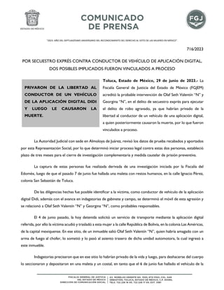 "2023. AÑO DEL SEPTUAGÉSIMO ANIVERSARIO DEL RECONOCIMIENTO DEL DERECHO AL VOTO DE LAS MUJERES EN MÉXICO".
716/2023
POR SECUESTRO EXPRÉS CONTRA CONDUCTOR DE VEHÍCULO DE APLICACIÓN DIGITAL,
DOS POSIBLES IMPLICADOS FUERON VINCULADOS A PROCESO
Toluca, Estado de México, 29 de junio de 2023.- La
Fiscalía General de Justicia del Estado de México (FGJEM)
acreditó la probable intervención de Olaf Seth Valentín “N” y
Georgina “N”, en el delito de secuestro exprés para ejecutar
el delito de robo agravado, ya que habrían privado de la
libertad al conductor de un vehículo de una aplicación digital,
a quien posteriormente causaron la muerte, por lo que fueron
vinculados a proceso.
La Autoridad Judicial con sede en Almoloya de Juárez, revisó los datos de prueba recabados y aportados
por esta Representación Social, por lo que determinó iniciar proceso legal contra estas dos personas, estableció
plazo de tres meses para el cierre de investigación complementaria y medida cautelar de prisión preventiva.
La captura de estas personas fue realizada derivada de una investigación iniciada por la Fiscalía del
Edoméx, luego de que el pasado 7 de junio fue hallada una maleta con restos humanos, en la calle Ignacio Pérez,
colonia San Sebastián de Toluca.
De las diligencias hechas fue posible identificar a la víctima, como conductor de vehículo de la aplicación
digital Didi, además con el avance en indagatorias de gabinete y campo, se determinó el móvil de esta agresión y
se relacionó a Olaf Seth Valentín “N” y Georgina “N”, como probables responsables.
El 4 de junio pasado, la hoy detenida solicitó un servicio de transporte mediante la aplicación digital
referida, por ello la víctima acudió y trasladó a esta mujer a la calle República de Bolivia, en la colonia Las Américas,
de la capital mexiquense. En ese sitio, de un inmueble salió Olaf Seth Valentín “N”, quien habría amagado con un
arma de fuego al chofer, lo sometió y lo pasó al asiento trasero de dicha unidad automotora, la cual ingresó a
este inmueble.
Indagatorias precisaron que en ese sitio lo habrían privado de la vida y luego, para deshacerse del cuerpo
lo seccionaron y depositaron en una maleta y un costal, en tanto que el 6 de junio fue hallado el vehículo de la
PRIVARON DE LA LIBERTAD AL
CONDUCTOR DE UN VEHÍCULO
DE LA APLICACIÓN DIGITAL DIDI
Y LUEGO LE CAUSARON LA
MUERTE.
 