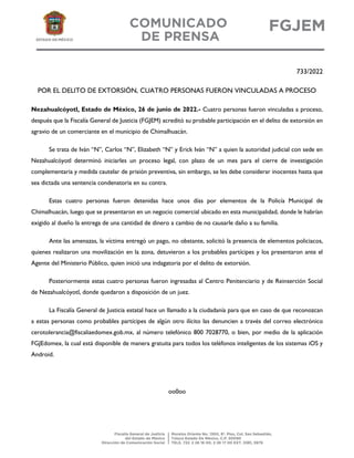 733/2022
POR EL DELITO DE EXTORSIÓN, CUATRO PERSONAS FUERON VINCULADAS A PROCESO
Nezahualcóyotl, Estado de México, 26 de junio de 2022.- Cuatro personas fueron vinculadas a proceso,
después que la Fiscalía General de Justicia (FGJEM) acreditó su probable participación en el delito de extorsión en
agravio de un comerciante en el municipio de Chimalhuacán.
Se trata de Iván “N”, Carlos “N”, Elizabeth “N” y Erick Iván “N” a quien la autoridad judicial con sede en
Nezahualcóyotl determinó iniciarles un proceso legal, con plazo de un mes para el cierre de investigación
complementaria y medida cautelar de prisión preventiva, sin embargo, se les debe considerar inocentes hasta que
sea dictada una sentencia condenatoria en su contra.
Estas cuatro personas fueron detenidas hace unos días por elementos de la Policía Municipal de
Chimalhuacán, luego que se presentaron en un negocio comercial ubicado en esta municipalidad, donde le habrían
exigido al dueño la entrega de una cantidad de dinero a cambio de no causarle daño a su familia.
Ante las amenazas, la víctima entregó un pago, no obstante, solicitó la presencia de elementos policiacos,
quienes realizaron una movilización en la zona, detuvieron a los probables partícipes y los presentaron ante el
Agente del Ministerio Público, quien inició una indagatoria por el delito de extorsión.
Posteriormente estas cuatro personas fueron ingresadas al Centro Penitenciario y de Reinserción Social
de Nezahualcóyotl, donde quedaron a disposición de un juez.
La Fiscalía General de Justicia estatal hace un llamado a la ciudadanía para que en caso de que reconozcan
a estas personas como probables partícipes de algún otro ilícito las denuncien a través del correo electrónico
cerotolerancia@fiscaliaedomex.gob.mx, al número telefónico 800 7028770, o bien, por medio de la aplicación
FGJEdomex, la cual está disponible de manera gratuita para todos los teléfonos inteligentes de los sistemas iOS y
Android.
oo0oo
 