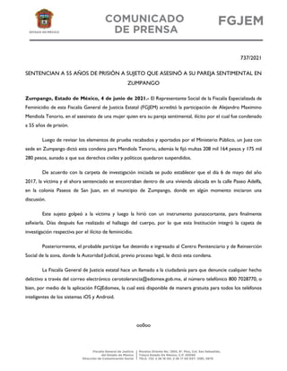 737/2021
SENTENCIAN A 55 AÑOS DE PRISIÓN A SUJETO QUE ASESINÓ A SU PAREJA SENTIMENTAL EN
ZUMPANGO
Zumpango, Estado de México, 4 de junio de 2021.- El Representante Social de la Fiscalía Especializada de
Feminicidio de esta Fiscalía General de Justicia Estatal (FGJEM) acreditó la participación de Alejandro Maximino
Mendiola Tenorio, en el asesinato de una mujer quien era su pareja sentimental, ilícito por el cual fue condenado
a 55 años de prisión.
Luego de revisar los elementos de prueba recabados y aportados por el Ministerio Público, un Juez con
sede en Zumpango dictó esta condena para Mendiola Tenorio, además le fijó multas 208 mil 164 pesos y 175 mil
280 pesos, aunado a que sus derechos civiles y políticos quedaron suspendidos.
De acuerdo con la carpeta de investigación iniciada se pudo establecer que el día 6 de mayo del año
2017, la víctima y el ahora sentenciado se encontraban dentro de una vivienda ubicada en la calle Paseo Adelfa,
en la colonia Paseos de San Juan, en el municipio de Zumpango, donde en algún momento iniciaron una
discusión.
Este sujeto golpeó a la víctima y luego la hirió con un instrumento punzocortante, para finalmente
asfixiarla. Días después fue realizado el hallazgo del cuerpo, por lo que esta Institución integró la capeta de
investigación respectiva por el ilícito de feminicidio.
Posteriormente, el probable partícipe fue detenido e ingresado al Centro Penitenciario y de Reinserción
Social de la zona, donde la Autoridad Judicial, previo proceso legal, le dictó esta condena.
La Fiscalía General de Justicia estatal hace un llamado a la ciudadanía para que denuncie cualquier hecho
delictivo a través del correo electrónico cerotolerancia@edomex.gob.mx, al número telefónico 800 7028770, o
bien, por medio de la aplicación FGJEdomex, la cual está disponible de manera gratuita para todos los teléfonos
inteligentes de los sistemas iOS y Android.
oo0oo
 