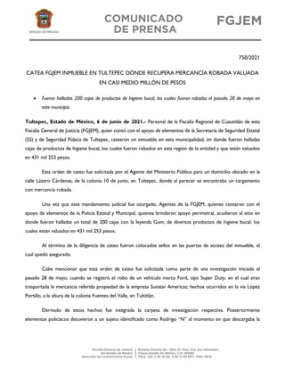 750/2021
CATEA FGJEM INMUEBLE EN TULTEPEC DONDE RECUPERA MERCANCÍA ROBADA VALUADA
EN CASI MEDIO MILLÓN DE PESOS
 Fueron halladas 200 cajas de productos de higiene bucal, los cuales fueron robados el pasado 28 de mayo en
este municipio.
Tultepec, Estado de México, 6 de junio de 2021.- Personal de la Fiscalía Regional de Cuautitlán de esta
Fiscalía General de Justicia (FGJEM), quien contó con el apoyo de elementos de la Secretaría de Seguridad Estatal
(SS) y de Seguridad Púbica de Tultepec, catearon un inmueble en esta municipalidad, en donde fueron halladas
cajas de productos de higiene bucal, los cuales fueron robados en esta región de la entidad y que están valuados
en 431 mil 253 pesos.
Esta orden de cateo fue solicitada por el Agente del Ministerio Público para un domicilio ubicado en la
calle Lázaro Cárdenas, de la colonia 10 de junio, en Tultepec, donde al parecer se encontraba un cargamento
con mercancía robada.
Una vez que este mandamiento judicial fue otorgado, Agentes de la FGJEM, quienes contaron con el
apoyo de elementos de la Policía Estatal y Municipal, quienes brindaron apoyo perimetral, acudieron al sitio en
donde fueron halladas un total de 200 cajas con la leyenda Gum, de diversos productos de higiene bucal, los
cuales están valuados en 431 mil 253 pesos.
Al término de la diligencia de cateo fueron colocados sellos en las puertas de acceso del inmueble, el
cual quedó asegurado.
Cabe mencionar que esta orden de cateo fue solicitada como parte de una investigación iniciada el
pasado 28 de mayo, cuando se registró el robo de un vehículo marca Ford, tipo Super Duty, en el cual eran
trasportada la mercancía referida propiedad de la empresa Sunstar Americas; hechos ocurridos en la vía López
Portillo, a la altura de la colonia Fuentes del Valle, en Tultitlán.
Derivado de estos hechos fue integrada la carpeta de investigación respectiva. Posteriormente
elementos policiacos detuvieron a un sujeto identificado como Rodrigo “N” al momento en que descargaba la
 