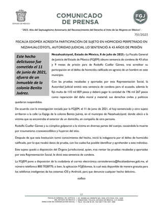 “2023. Año del Septuagésimo Aniversario del Reconocimiento del Derecho al Voto de las Mujeres en México”.
1/1
751/2023
FISCALÍA EDOMÉX ACREDITA PARTICIPACIÓN DE SUJETO EN HOMICIDIO PERPETRADO EN
NEZAHUALCÓYOTL, AUTORIDAD JUDICIAL LO SENTENCIÓ A 43 AÑOS DE PRISIÓN
Nezahualcóyotl, Estado de México, 8 de julio de 2023.- La Fiscalía General
de Justicia del Estado de México (FGJEM) obtuvo sentencia de condena de 43 años
y 9 meses de prisión para de Rodolfo Cuellar Gámez, tras acreditar su
participación en el delito de homicidio calificado en agravio de un hombre en este
municipio.
Con las pruebas recabadas y aportadas por esta Representación Social, la
Autoridad Judicial emitió esta sentencia de condena para el acusado, además le
fijó multa de 110 mil 859 pesos y deberá pagar la cantidad de 196 mil 267 pesos
como reparación del daño moral y material; sus derechos civiles y políticos
quedaron suspendidos.
De acuerdo con la investigación iniciada por la FGJEM, el 11 de junio de 2021, el hoy sentenciado y otro sujeto
arribaron a la calle La Espiga de la colonia Benito Juárez, en el municipio de Nezahualcóyotl, donde ubicó a la
víctima que se encontraba al exterior de un domicilio, en compañía de otra persona.
Rodolfo Cuellar Gámez y su cómplice golpearon a la víctima en diversas partes del cuerpo, causándole la muerte
por traumatismo craneoencefálico y huyeron del sitio.
Después de que esta Institución tomó conocimiento del hecho, inició la indagatoria por el delito de homicidio
calificado, por lo que recabó datos de prueba, con los cuales fue posible identificar y aprehender a este individuo.
Este sujeto quedó a disposición del Órgano Jurisdiccional, quien, tras revisar las pruebas recabadas y aportadas
por esta Representación Social, le dictó esta sentencia de condena.
La FGJEM pone a disposición de la ciudadanía el correo electrónico cerotolerancia@fiscaliaedomex.gob.mx, el
número telefónico 800 7028770, o bien, la aplicación FGJEdomex, la cual está disponible de manera gratuita para
los teléfonos inteligentes de los sistemas iOS y Android, para que denuncie cualquier hecho delictivo..
oo0oo
Este hecho
delictuoso fue
cometido el 11
de junio de 2021,
afuera de un
inmueble de la
colonia Benito
Juárez.
 