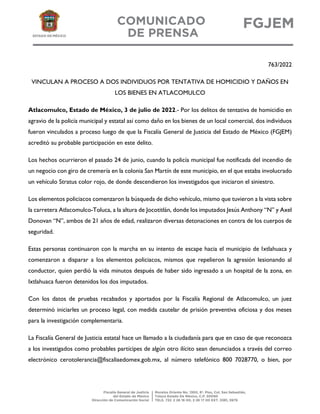 763/2022
VINCULAN A PROCESO A DOS INDIVIDUOS POR TENTATIVA DE HOMICIDIO Y DAÑOS EN
LOS BIENES EN ATLACOMULCO
Atlacomulco, Estado de México, 3 de julio de 2022.- Por los delitos de tentativa de homicidio en
agravio de la policía municipal y estatal así como daño en los bienes de un local comercial, dos individuos
fueron vinculados a proceso luego de que la Fiscalía General de Justicia del Estado de México (FGJEM)
acreditó su probable participación en este delito.
Los hechos ocurrieron el pasado 24 de junio, cuando la policía municipal fue notificada del incendio de
un negocio con giro de cremería en la colonia San Martín de este municipio, en el que estaba involucrado
un vehículo Stratus color rojo, de donde descendieron los investigados que iniciaron el siniestro.
Los elementos policiacos comenzaron la búsqueda de dicho vehículo, mismo que tuvieron a la vista sobre
la carretera Atlacomulco-Toluca, a la altura de Jocotitlán, donde los imputados Jesús Anthony “N” y Axel
Donovan “N”, ambos de 21 años de edad, realizaron diversas detonaciones en contra de los cuerpos de
seguridad.
Estas personas continuaron con la marcha en su intento de escape hacia el municipio de Ixtlahuaca y
comenzaron a disparar a los elementos policiacos, mismos que repelieron la agresión lesionando al
conductor, quien perdió la vida minutos después de haber sido ingresado a un hospital de la zona, en
Ixtlahuaca fueron detenidos los dos imputados.
Con los datos de pruebas recabados y aportados por la Fiscalía Regional de Atlacomulco, un juez
determinó iniciarles un proceso legal, con medida cautelar de prisión preventiva oficiosa y dos meses
para la investigación complementaria.
La Fiscalía General de Justicia estatal hace un llamado a la ciudadanía para que en caso de que reconozca
a los investigados como probables partícipes de algún otro ilícito sean denunciados a través del correo
electrónico cerotolerancia@fiscaliaedomex.gob.mx, al número telefónico 800 7028770, o bien, por
 