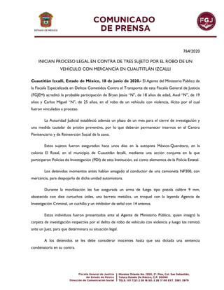 764/2020
INICIAN PROCESO LEGAL EN CONTRA DE TRES SUJETO POR EL ROBO DE UN
VEHÍCULO CON MERCANCÍA EN CUAUTITLÁN IZCALLI
Cuautitlán Izcalli, Estado de México, 18 de junio de 2020.- El Agente del Ministerio Público de
la Fiscalía Especializada en Delitos Cometidos Contra el Transporte de esta Fiscalía General de Justicia
(FGJEM) acreditó la probable participación de Bryan Jesús “N”, de 18 años de edad, Axel “N”, de 19
años y Carlos Miguel “N”, de 25 años, en el robo de un vehículo con violencia, ilícito por el cual
fueron vinculados a proceso.
La Autoridad Judicial estableció además un plazo de un mes para el cierre de investigación y
una medida cautelar de prisión preventiva, por lo que deberán permanecer internos en el Centro
Penitenciario y de Reinserción Social de la zona.
Estos sujetos fueron asegurados hace unos días en la autopista México-Querétaro, en la
colonia El Rosal, en el municipio de Cuautitlán Izcalli, mediante una acción conjunta en la que
participaron Policías de Investigación (PDI) de esta Institución, así como elementos de la Policía Estatal.
Los detenidos momentos antes habían amagado al conductor de una camioneta NP300, con
mercancía, para despojarlo de dicha unidad automotora.
Durante la movilización les fue asegurada un arma de fuego tipo pistola calibre 9 mm,
abastecida con diez cartuchos útiles, una barreta metálica, un troquel con la leyenda Agencia de
Investigación Criminal, un cuchillo y un inhibidor de señal con 14 antenas.
Estos individuos fueron presentados ante el Agente de Ministerio Público, quien integró la
carpeta de investigación respectiva por el delito de robo de vehículo con violencia y luego los remitió
ante un Juez, para que determinara su situación legal.
A los detenidos se les debe considerar inocentes hasta que sea dictada una sentencia
condenatoria en su contra.
 