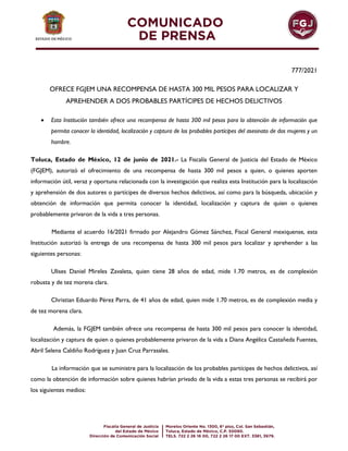 777/2021
OFRECE FGJEM UNA RECOMPENSA DE HASTA 300 MIL PESOS PARA LOCALIZAR Y
APREHENDER A DOS PROBABLES PARTÍCIPES DE HECHOS DELICTIVOS
 Esta Institución también ofrece una recompensa de hasta 300 mil pesos para la obtención de información que
permita conocer la identidad, localización y captura de los probables partícipes del asesinato de dos mujeres y un
hombre.
Toluca, Estado de México, 12 de junio de 2021.- La Fiscalía General de Justicia del Estado de México
(FGJEM), autorizó el ofrecimiento de una recompensa de hasta 300 mil pesos a quien, o quienes aporten
información útil, veraz y oportuna relacionada con la investigación que realiza esta Institución para la localización
y aprehensión de dos autores o partícipes de diversos hechos delictivos, así como para la búsqueda, ubicación y
obtención de información que permita conocer la identidad, localización y captura de quien o quienes
probablemente privaron de la vida a tres personas.
Mediante el acuerdo 16/2021 firmado por Alejandro Gómez Sánchez, Fiscal General mexiquense, esta
Institución autorizó la entrega de una recompensa de hasta 300 mil pesos para localizar y aprehender a las
siguientes personas:
Ulises Daniel Mireles Zavaleta, quien tiene 28 años de edad, mide 1.70 metros, es de complexión
robusta y de tez morena clara.
Christian Eduardo Pérez Parra, de 41 años de edad, quien mide 1.70 metros, es de complexión media y
de tez morena clara.
Además, la FGJEM también ofrece una recompensa de hasta 300 mil pesos para conocer la identidad,
localización y captura de quien o quienes probablemente privaron de la vida a Diana Angélica Castañeda Fuentes,
Abril Selena Caldiño Rodríguez y Juan Cruz Parrasales.
La información que se suministre para la localización de los probables partícipes de hechos delictivos, así
como la obtención de información sobre quienes habrían privado de la vida a estas tres personas se recibirá por
los siguientes medios:
 