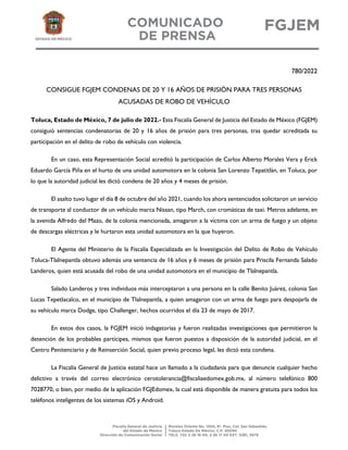 780/2022
CONSIGUE FGJEM CONDENAS DE 20 Y 16 AÑOS DE PRISIÓN PARA TRES PERSONAS
ACUSADAS DE ROBO DE VEHÍCULO
Toluca, Estado de México, 7 de julio de 2022.- Esta Fiscalía General de Justicia del Estado de México (FGJEM)
consiguió sentencias condenatorias de 20 y 16 años de prisión para tres personas, tras quedar acreditada su
participación en el delito de robo de vehículo con violencia.
En un caso, esta Representación Social acreditó la participación de Carlos Alberto Morales Vera y Erick
Eduardo García Piña en el hurto de una unidad automotora en la colonia San Lorenzo Tepatitlán, en Toluca, por
lo que la autoridad judicial les dictó condena de 20 años y 4 meses de prisión.
El asalto tuvo lugar el día 8 de octubre del año 2021, cuando los ahora sentenciados solicitaron un servicio
de transporte al conductor de un vehículo marca Nissan, tipo March, con cromáticas de taxi. Metros adelante, en
la avenida Alfredo del Mazo, de la colonia mencionada, amagaron a la víctima con un arma de fuego y un objeto
de descargas eléctricas y le hurtaron esta unidad automotora en la que huyeron.
El Agente del Ministerio de la Fiscalía Especializada en la Investigación del Delito de Robo de Vehículo
Toluca-Tlalnepantla obtuvo además una sentencia de 16 años y 6 meses de prisión para Priscila Fernanda Salado
Landeros, quien está acusada del robo de una unidad automotora en el municipio de Tlalnepantla.
Salado Landeros y tres individuos más interceptaron a una persona en la calle Benito Juárez, colonia San
Lucas Tepetlacalco, en el municipio de Tlalnepantla, a quien amagaron con un arma de fuego para despojarla de
su vehículo marca Dodge, tipo Challenger, hechos ocurridos el día 23 de mayo de 2017.
En estos dos casos, la FGJEM inició indagatorias y fueron realizadas investigaciones que permitieron la
detención de los probables partícipes, mismos que fueron puestos a disposición de la autoridad judicial, en el
Centro Penitenciario y de Reinserción Social, quien previo proceso legal, les dictó esta condena.
La Fiscalía General de Justicia estatal hace un llamado a la ciudadanía para que denuncie cualquier hecho
delictivo a través del correo electrónico cerotolerancia@fiscaliaedomex.gob.mx, al número telefónico 800
7028770, o bien, por medio de la aplicación FGJEdomex, la cual está disponible de manera gratuita para todos los
teléfonos inteligentes de los sistemas iOS y Android.
 