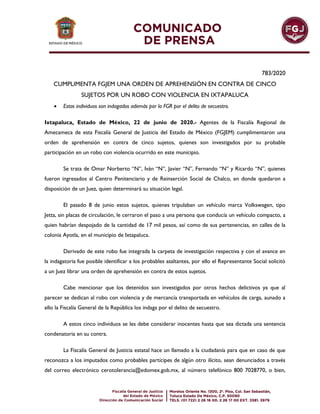 783/2020
CUMPLIMENTA FGJEM UNA ORDEN DE APREHENSIÓN EN CONTRA DE CINCO
SUJETOS POR UN ROBO CON VIOLENCIA EN IXTAPALUCA
 Estos individuos son indagados además por la FGR por el delito de secuestro.
Ixtapaluca, Estado de México, 22 de junio de 2020.- Agentes de la Fiscalía Regional de
Amecameca de esta Fiscalía General de Justicia del Estado de México (FGJEM) cumplimentaron una
orden de aprehensión en contra de cinco sujetos, quienes son investigados por su probable
participación en un robo con violencia ocurrido en este municipio.
Se trata de Omar Norberto “N”, Iván “N”, Javier “N”, Fernando “N” y Ricardo “N”, quienes
fueron ingresados al Centro Penitenciario y de Reinserción Social de Chalco, en donde quedaron a
disposición de un Juez, quien determinará su situación legal.
El pasado 8 de junio estos sujetos, quienes tripulaban un vehículo marca Volkswagen, tipo
Jetta, sin placas de circulación, le cerraron el paso a una persona que conducía un vehículo compacto, a
quien habrían despojado de la cantidad de 17 mil pesos, así como de sus pertenencias, en calles de la
colonia Ayotla, en el municipio de Ixtapaluca.
Derivado de este robo fue integrada la carpeta de investigación respectiva y con el avance en
la indagatoria fue posible identificar a los probables asaltantes, por ello el Representante Social solicitó
a un Juez librar una orden de aprehensión en contra de estos sujetos.
Cabe mencionar que los detenidos son investigados por otros hechos delictivos ya que al
parecer se dedican al robo con violencia y de mercancía transportada en vehículos de carga, aunado a
ello la Fiscalía General de la República los indaga por el delito de secuestro.
A estos cinco individuos se les debe considerar inocentes hasta que sea dictada una sentencia
condenatoria en su contra.
La Fiscalía General de Justicia estatal hace un llamado a la ciudadanía para que en caso de que
reconozca a los imputados como probables partícipes de algún otro ilícito, sean denunciados a través
del correo electrónico cerotolerancia@edomex.gob.mx, al número telefónico 800 7028770, o bien,
 