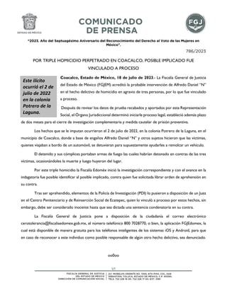 “2023. Año del Septuagésimo Aniversario del Reconocimiento del Derecho al Voto de las Mujeres en
México”.
1/1
786/2023
POR TRIPLE HOMICIDIO PERPETRADO EN COACALCO, POSIBLE IMPLICADO FUE
VINCULADO A PROCESO
Coacalco, Estado de México, 18 de julio de 2023.- La Fiscalía General de Justicia
del Estado de México (FGJEM) acreditó la probable intervención de Alfredo Daniel “N”
en el hecho delictivo de homicidio en agravio de tres personas, por lo que fue vinculado
a proceso.
Después de revisar los datos de prueba recabados y aportados por esta Representación
Social, el Órgano Jurisdiccional determinó iniciarle proceso legal, estableció además plazo
de dos meses para el cierre de investigación complementaria y medida cautelar de prisión preventiva.
Los hechos que se le imputan ocurrieron el 2 de julio de 2022, en la colonia Potrero de la Laguna, en el
municipio de Coacalco, donde a base de engaños Alfredo Daniel “N” y otros sujetos hicieron que las víctimas,
quienes viajaban a bordo de un automóvil, se detuvieran para supuestamente ayudarles a remolcar un vehículo.
El detenido y sus cómplices portaban armas de fuego las cuales habrían detonado en contras de las tres
víctimas, ocasionándoles la muerte y luego huyeron del lugar.
Por este triple homicidio la Fiscalía Edoméx inició la investigación correspondiente y con el avance en la
indagatoria fue posible identificar al posible implicado, contra quien fue solicitada librar orden de aprehensión en
su contra.
Tras ser aprehendido, elementos de la Policía de Investigación (PDI) lo pusieron a disposición de un Juez
en el Centro Penitenciario y de Reinserción Social de Ecatepec, quien lo vinculó a proceso por estos hechos, sin
embargo, debe ser considerado inocente hasta que sea dictada una sentencia condenatoria en su contra.
La Fiscalía General de Justicia pone a disposición de la ciudadanía el correo electrónico
cerotolerancia@fiscaliaedomex.gob.mx, el número telefónico 800 7028770, o bien, la aplicación FGJEdomex, la
cual está disponible de manera gratuita para los teléfonos inteligentes de los sistemas iOS y Android, para que
en caso de reconocer a este individuo como posible responsable de algún otro hecho delictivo, sea denunciado.
oo0oo
Este ilícito
ocurrió el 2 de
julio de 2022
en la colonia
Potrero de la
Laguna.
 