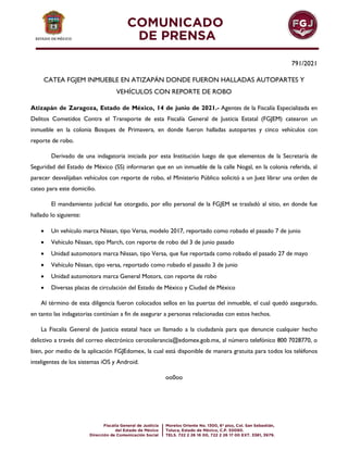 791/2021
CATEA FGJEM INMUEBLE EN ATIZAPÁN DONDE FUERON HALLADAS AUTOPARTES Y
VEHÍCULOS CON REPORTE DE ROBO
Atizapán de Zaragoza, Estado de México, 14 de junio de 2021.- Agentes de la Fiscalía Especializada en
Delitos Cometidos Contra el Transporte de esta Fiscalía General de Justicia Estatal (FGJEM) catearon un
inmueble en la colonia Bosques de Primavera, en donde fueron halladas autopartes y cinco vehículos con
reporte de robo.
Derivado de una indagatoria iniciada por esta Institución luego de que elementos de la Secretaría de
Seguridad del Estado de México (SS) informaran que en un inmueble de la calle Nogal, en la colonia referida, al
parecer desvalijaban vehículos con reporte de robo, el Ministerio Público solicitó a un Juez librar una orden de
cateo para este domicilio.
El mandamiento judicial fue otorgado, por ello personal de la FGJEM se trasladó al sitio, en donde fue
hallado lo siguiente:
 Un vehículo marca Nissan, tipo Versa, modelo 2017, reportado como robado el pasado 7 de junio
 Vehículo Nissan, tipo March, con reporte de robo del 3 de junio pasado
 Unidad automotora marca Nissan, tipo Versa, que fue reportada como robado el pasado 27 de mayo
 Vehículo Nissan, tipo versa, reportado como robado el pasado 3 de junio
 Unidad automotora marca General Motors, con reporte de robo
 Diversas placas de circulación del Estado de México y Ciudad de México
Al término de esta diligencia fueron colocados sellos en las puertas del inmueble, el cual quedó asegurado,
en tanto las indagatorias continúan a fin de asegurar a personas relacionadas con estos hechos.
La Fiscalía General de Justicia estatal hace un llamado a la ciudadanía para que denuncie cualquier hecho
delictivo a través del correo electrónico cerotolerancia@edomex.gob.mx, al número telefónico 800 7028770, o
bien, por medio de la aplicación FGJEdomex, la cual está disponible de manera gratuita para todos los teléfonos
inteligentes de los sistemas iOS y Android.
oo0oo
 