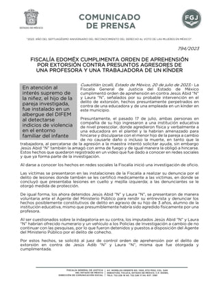 "2023. AÑO DEL SEPTUAGÉSIMO ANIVERSARIO DEL RECONOCIMIENTO DEL DERECHO AL VOTO DE LAS MUJERES EN MÉXICO".
794/2023
FISCALÍA EDOMÉX CUMPLIMENTA ORDEN DE APREHENSIÓN
POR EXTORSIÓN CONTRA PRESUNTOS AGRESORES DE
UNA PROFESORA Y UNA TRABAJADORA DE UN KÍNDER
Cuautitlán Izcalli, Estado de México, 20 de julio de 2023.- La
Fiscalía General de Justicia del Estado de México
cumplimentó orden de aprehensión en contra Jesús Abid “N”
y Laura “N”, señalados por su probable intervención en el
delito de extorsión, hechos presuntamente perpetrados en
contra de una educadora y de una empleada en un kínder en
este municipio.
Presuntamente, el pasado 17 de julio, ambas personas en
compañía de su hijo ingresaron a una institución educativa
de nivel preescolar, donde agredieron física y verbalmente a
una educadora en el plantel y la habrían amenazado para
hincarse y disculparse con el menor hijo de la pareja a cambio
de no causarle daño o incluso la muerte, en tanto que la
trabajadora, al percatarse de la agresión a la maestra intentó solicitar ayuda, sin embargo
Jesús Abid “N” también la amagó con arma de fuego y de igual manera la obligó a hincarse.
Estos hechos que quedaron registrado en un video que fue dado a conocer en redes sociales
y que ya forma parte de la investigación.
Al darse a conocer los hechos en redes sociales la Fiscalía inició una investigación de oficio.
Las víctimas se presentaron en las instalaciones de la Fiscalía a realizar su denuncia por el
delito de lesiones donde también se les certificó medicamente a las víctimas, en donde se
concluyó que presentaba lesiones en cuello y mejilla izquierda; a las denunciantes se le
otorgó medida de protección.
De igual forma, los ahora detenidos Jesús Abid “N” y Laura “N”, se presentaron de manera
voluntaria ante el Agente del Ministerio Público para rendir su entrevista y denunciar los
hechos posiblemente constitutivos de delito en agravio de su hijo de 3 años, alumno de la
institución educativa, mismo que presumiblemente habría sido agredido físicamente por una
profesora.
Al ser cuestionados sobre la indagatoria en su contra, los imputados Jesús Abid “N” y Laura
“N” habrían ofrecido numerario y un vehículo a los Policías de Investigación a cambio de no
continuar con las pesquisas, por lo que fueron detenidos y puestos a disposición del Agente
del Ministerio Público por el delito de cohecho.
Por estos hechos, se solicitó al juez de control orden de aprehensión por el delito de
extorsión en contra de Jesús Adib “N” y Laura “N”, misma que fue otorgada y
cumplimentada.
En atención al
interés supremo de
la niñez, el hijo de la
pareja investigada,
fue instalado en un
albergue del DIFEM
al detectarse
indicios de violencia
en el entorno
familiar del infante
 