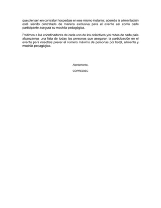 que piensen en contratar hospedaje en ese mismo instante; además la alimentación
está siendo contratada de manera exclusiva para el evento así como cada
participante asegura su mochila pedagógica.
Pedimos a los coordinadores de cada uno de los colectivos y/o redes de cada país
alcanzarnos una lista de todas las personas que aseguran la participación en el
evento para nosotros prever el número máximo de personas por hotel, alimento y
mochila pedagógica.
Atentamente,
COPREDIEC
 