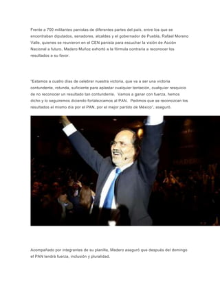 Frente a 700 militantes panistas de diferentes partes del país, entre los que se
encontraban diputados, senadores, alcaldes y el gobernador de Puebla, Rafael Moreno
Valle, quienes se reunieron en el CEN panista para escuchar la visión de Acción
Nacional a futuro, Madero Muñoz exhortó a la fórmula contraria a reconocer los
resultados a su favor.
“Estamos a cuatro días de celebrar nuestra victoria, que va a ser una victoria
contundente, rotunda, suficiente para aplastar cualquier tentación, cualquier resquicio
de no reconocer un resultado tan contundente. Vamos a ganar con fuerza, hemos
dicho y lo seguiremos diciendo fortalezcamos al PAN. Pedimos que se reconozcan los
resultados el mismo día por el PAN, por el mejor partido de México”, aseguró.
Acompañado por integrantes de su planilla, Madero aseguró que después del domingo
el PAN tendrá fuerza, inclusión y pluralidad.
 