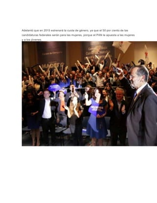 Adelantó que en 2015 estrenará la cuota de género, ya que el 50 por ciento de las
candidaturas federales serán para las mujeres, porque el PAN le apuesta a las mujeres
y a los jóvenes.
 