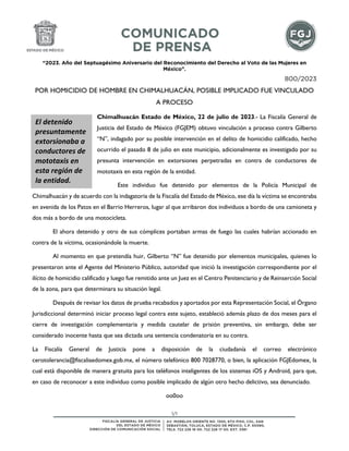 “2023. Año del Septuagésimo Aniversario del Reconocimiento del Derecho al Voto de las Mujeres en
México”.
1/1
800/2023
POR HOMICIDIO DE HOMBRE EN CHIMALHUACÁN, POSIBLE IMPLICADO FUE VINCULADO
A PROCESO
Chimalhuacán Estado de México, 22 de julio de 2023.- La Fiscalía General de
Justicia del Estado de México (FGJEM) obtuvo vinculación a proceso contra Gilberto
“N”, indagado por su posible intervención en el delito de homicidio calificado, hecho
ocurrido el pasado 8 de julio en este municipio, adicionalmente es investigado por su
presunta intervención en extorsiones perpetradas en contra de conductores de
mototaxis en esta región de la entidad.
Este individuo fue detenido por elementos de la Policía Municipal de
Chimalhuacán y de acuerdo con la indagatoria de la Fiscalía del Estado de México, ese día la víctima se encontraba
en avenida de los Patos en el Barrio Herreros, lugar al que arribaron dos individuos a bordo de una camioneta y
dos más a bordo de una motocicleta.
El ahora detenido y otro de sus cómplices portaban armas de fuego las cuales habrían accionado en
contra de la víctima, ocasionándole la muerte.
Al momento en que pretendía huir, Gilberto “N” fue detenido por elementos municipales, quienes lo
presentaron ante el Agente del Ministerio Público, autoridad que inició la investigación correspondiente por el
ilícito de homicidio calificado y luego fue remitido ante un Juez en el Centro Penitenciario y de Reinserción Social
de la zona, para que determinara su situación legal.
Después de revisar los datos de prueba recabados y aportados por esta Representación Social, el Órgano
Jurisdiccional determinó iniciar proceso legal contra este sujeto, estableció además plazo de dos meses para el
cierre de investigación complementaria y medida cautelar de prisión preventiva, sin embargo, debe ser
considerado inocente hasta que sea dictada una sentencia condenatoria en su contra.
La Fiscalía General de Justicia pone a disposición de la ciudadanía el correo electrónico
cerotolerancia@fiscaliaedomex.gob.mx, el número telefónico 800 7028770, o bien, la aplicación FGJEdomex, la
cual está disponible de manera gratuita para los teléfonos inteligentes de los sistemas iOS y Android, para que,
en caso de reconocer a este individuo como posible implicado de algún otro hecho delictivo, sea denunciado.
oo0oo
El detenido
presuntamente
extorsionaba a
conductores de
mototaxis en
esta región de
la entidad.
 
