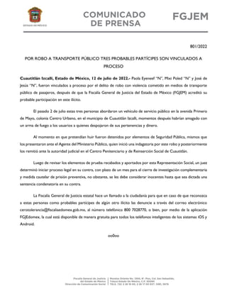 801/2022
POR ROBO A TRANSPORTE PÚBLICO TRES PROBABLES PARTÍCIPES SON VINCULADOS A
PROCESO
Cuautitlán Izcalli, Estado de México, 12 de julio de 2022.- Paola Eyeneef “N”, Mixi Poled “N” y José de
Jesús “N”, fueron vinculados a proceso por el delito de robo con violencia cometido en medios de transporte
público de pasajeros, después de que la Fiscalía General de Justicia del Estado de México (FGJEM) acreditó su
probable participación en este ilícito.
El pasado 2 de julio estas tres personas abordaron un vehículo de servicio público en la avenida Primero
de Mayo, colonia Centro Urbano, en el municipio de Cuautitlán Izcalli, momentos después habrían amagado con
un arma de fuego a los usuarios a quienes despojaron de sus pertenencias y dinero.
Al momento en que pretendían huir fueron detenidos por elementos de Seguridad Pública, mismos que
los presentaron ante el Agente del Ministerio Público, quien inició una indagatoria por este robo y posteriormente
los remitió ante la autoridad judicial en el Centro Penitenciario y de Reinserción Social de Cuautitlán.
Luego de revisar los elementos de prueba recabados y aportados por esta Representación Social, un juez
determinó iniciar proceso legal en su contra, con plazo de un mes para el cierre de investigación complementaria
y medida cautelar de prisión preventiva, no obstante, se les debe considerar inocentes hasta que sea dictada una
sentencia condenatoria en su contra.
La Fiscalía General de Justicia estatal hace un llamado a la ciudadanía para que en caso de que reconozca
a estas personas como probables partícipes de algún otro ilícito las denuncie a través del correo electrónico
cerotolerancia@fiscaliaedomex.gob.mx, al número telefónico 800 7028770, o bien, por medio de la aplicación
FGJEdomex, la cual está disponible de manera gratuita para todos los teléfonos inteligentes de los sistemas iOS y
Android.
oo0oo
 