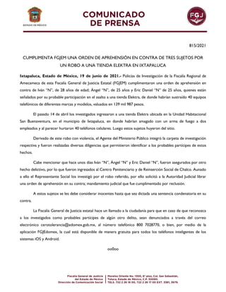 815/2021
CUMPLIMENTA FGJEM UNA ORDEN DE APREHENSIÓN EN CONTRA DE TRES SUJETOS POR
UN ROBO A UNA TIENDA ELEKTRA EN IXTAPALUCA
Ixtapaluca, Estado de México, 19 de junio de 2021.- Policías de Investigación de la Fiscalía Regional de
Amecameca de esta Fiscalía General de Justicia Estatal (FGJEM) cumplimentaron una orden de aprehensión en
contra de Iván “N”, de 28 años de edad; Ángel “N”, de 25 años y Eric Daniel “N” de 25 años, quienes están
señalados por su probable participación en el asalto a una tienda Elektra, de donde habrían sustraído 40 equipos
telefónicos de diferentes marcas y modelos, valuados en 139 mil 987 pesos.
El pasado 14 de abril los investigados ingresaron a una tienda Elektra ubicada en la Unidad Habitacional
San Buenaventura, en el municipio de Ixtapaluca, en donde habrían amagado con un arma de fuego a dos
empleados y al parecer hurtaron 40 teléfonos celulares. Luego estos sujetos huyeron del sitio.
Derivado de este robo con violencia, el Agente del Ministerio Público integró la carpeta de investigación
respectiva y fueron realizadas diversas diligencias que permitieron identificar a los probables partícipes de estos
hechos.
Cabe mencionar que hace unos días Iván “N”, Ángel “N” y Eric Daniel “N”, fueron asegurados por otro
hecho delictivo, por lo que fueron ingresados al Centro Penitenciario y de Reinserción Social de Chalco. Aunado
a ello el Representante Social los investigó por el robo referido, por ello solicitó a la Autoridad Judicial librar
una orden de aprehensión en su contra; mandamiento judicial que fue cumplimentado por reclusión.
A estos sujetos se les debe considerar inocentes hasta que sea dictada una sentencia condenatoria en su
contra.
La Fiscalía General de Justicia estatal hace un llamado a la ciudadanía para que en caso de que reconozca
a los investigados como probables partícipes de algún otro delito, sean denunciados a través del correo
electrónico cerotolerancia@edomex.gob.mx, al número telefónico 800 7028770, o bien, por medio de la
aplicación FGJEdomex, la cual está disponible de manera gratuita para todos los teléfonos inteligentes de los
sistemas iOS y Android.
oo0oo
 