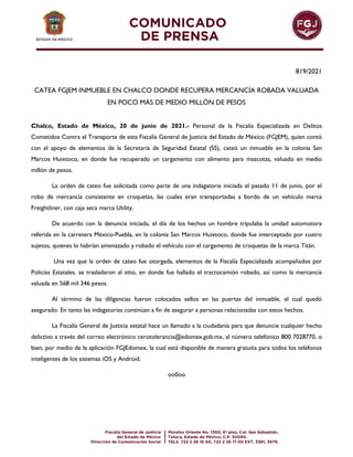 819/2021
CATEA FGJEM INMUEBLE EN CHALCO DONDE RECUPERA MERCANCÍA ROBADA VALUADA
EN POCO MÁS DE MEDIO MILLÓN DE PESOS
Chalco, Estado de México, 20 de junio de 2021.- Personal de la Fiscalía Especializada en Delitos
Cometidos Contra el Transporte de esta Fiscalía General de Justicia del Estado de México (FGJEM), quien contó
con el apoyo de elementos de la Secretaría de Seguridad Estatal (SS), cateó un inmueble en la colonia San
Marcos Huixtoco, en donde fue recuperado un cargamento con alimento para mascotas, valuado en medio
millón de pesos.
La orden de cateo fue solicitada como parte de una indagatoria iniciada el pasado 11 de junio, por el
robo de mercancía consistente en croquetas, las cuales eran transportadas a bordo de un vehículo marca
Freightliner, con caja seca marca Utility.
De acuerdo con la denuncia iniciada, el día de los hechos un hombre tripulaba la unidad automotora
referida en la carretera México-Puebla, en la colonia San Marcos Huixtoco, donde fue interceptado por cuatro
sujetos, quienes lo habrían amenazado y robado el vehículo con el cargamento de croquetas de la marca Titán.
Una vez que la orden de cateo fue otorgada, elementos de la Fiscalía Especializada acompañados por
Policías Estatales, se trasladaron al sitio, en donde fue hallado el tractocamión robado, así como la mercancía
valuada en 568 mil 346 pesos.
Al término de las diligencias fueron colocados sellos en las puertas del inmueble, el cual quedó
asegurado. En tanto las indagatorias continúan a fin de asegurar a personas relacionadas con estos hechos.
La Fiscalía General de Justicia estatal hace un llamado a la ciudadanía para que denuncie cualquier hecho
delictivo a través del correo electrónico cerotolerancia@edomex.gob.mx, al número telefónico 800 7028770, o
bien, por medio de la aplicación FGJEdomex, la cual está disponible de manera gratuita para todos los teléfonos
inteligentes de los sistemas iOS y Android.
oo0oo
 