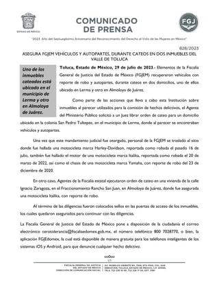 “2023. Año del Septuagésimo Aniversario del Reconocimiento del Derecho al Voto de las Mujeres en México”.
1/1
828/2023
ASEGURA FGJEM VEHÍCULOS Y AUTOPARTES, DURANTE CATEOS EN DOS INMUEBLES DEL
VALLE DE TOLUCA
Toluca, Estado de México, 29 de julio de 2023.- Elementos de la Fiscalía
General de Justicia del Estado de México (FGJEM) recuperaron vehículos con
reporte de robo y autopartes, durante cateos en dos domicilios, uno de ellos
ubicado en Lerma y otro en Almoloya de Juárez.
Como parte de las acciones que lleva a cabo esta Institución sobre
inmuebles al parecer utilizados para la comisión de hechos delictivos, el Agente
del Ministerio Público solicitó a un Juez librar orden de cateo para un domicilio
ubicado en la colonia San Pedro Tultepec, en el municipio de Lerma, donde al parecer se encontraban
vehículos y autopartes.
Una vez que este mandamiento judicial fue otorgado, personal de la FGJEM se trasladó al sitio
donde fue hallada una motocicleta marca Harley-Davidson, reportada como robada el pasado 16 de
julio, también fue hallado el motor de una motocicleta marca Italika, reportada como robada el 20 de
marzo de 2022, así como el chasis de una motocicleta marca Yamaha, con reporte de robo del 23 de
diciembre de 2020.
En otro caso, Agentes de la Fiscalía estatal ejecutaron orden de cateo en una vivienda de la calle
Ignacio Zaragoza, en el Fraccionamiento Rancho San Juan, en Almoloya de Juárez, donde fue asegurada
una motocicleta Italika, con reporte de robo.
Al término de las diligencias fueron colocados sellos en las puertas de acceso de los inmuebles,
los cuales quedaron asegurados para continuar con las diligencias.
La Fiscalía General de Justicia del Estado de México pone a disposición de la ciudadanía el correo
electrónico cerotolerancia@fiscaliaedomex.gob.mx, el número telefónico 800 7028770, o bien, la
aplicación FGJEdomex, la cual está disponible de manera gratuita para los teléfonos inteligentes de los
sistemas iOS y Android, para que denuncie cualquier hecho delictivo.
oo0oo
Uno de los
inmuebles
cateados está
ubicado en el
municipio de
Lerma y otro
en Almoloya
de Juárez.
 