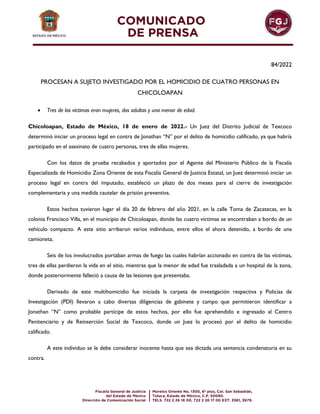 84/2022
PROCESAN A SUJETO INVESTIGADO POR EL HOMICIDIO DE CUATRO PERSONAS EN
CHICOLOAPAN
 Tres de las víctimas eran mujeres, dos adultas y una menor de edad.
Chicoloapan, Estado de México, 18 de enero de 2022.- Un Juez del Distrito Judicial de Texcoco
determinó iniciar un proceso legal en contra de Jonathan “N” por el delito de homicidio calificado, ya que habría
participado en el asesinato de cuatro personas, tres de ellas mujeres.
Con los datos de prueba recabados y aportados por el Agente del Ministerio Público de la Fiscalía
Especializada de Homicidio Zona Oriente de esta Fiscalía General de Justicia Estatal, un Juez determinó iniciar un
proceso legal en contra del imputado, estableció un plazo de dos meses para el cierre de investigación
complementaria y una medida cautelar de prisión preventiva.
Estos hechos tuvieron lugar el día 20 de febrero del año 2021, en la calle Toma de Zacatecas, en la
colonia Francisco Villa, en el municipio de Chicoloapan, donde las cuatro víctimas se encontraban a bordo de un
vehículo compacto. A este sitio arribaron varios individuos, entre ellos el ahora detenido, a bordo de una
camioneta.
Seis de los involucrados portaban armas de fuego las cuales habrían accionado en contra de las víctimas,
tres de ellas perdieron la vida en el sitio, mientras que la menor de edad fue trasladada a un hospital de la zona,
donde posteriormente falleció a causa de las lesiones que presentaba.
Derivado de este multihomicidio fue iniciada la carpeta de investigación respectiva y Policías de
Investigación (PDI) llevaron a cabo diversas diligencias de gabinete y campo que permitieron identificar a
Jonathan “N” como probable partícipe de estos hechos, por ello fue aprehendido e ingresado al Centro
Penitenciario y de Reinserción Social de Texcoco, donde un Juez lo procesó por el delito de homicidio
calificado.
A este individuo se le debe considerar inocente hasta que sea dictada una sentencia condenatoria en su
contra.
 