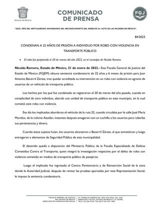 "2023. AÑO DEL SEPTUAGÉSIMO ANIVERSARIO DEL RECONOCIMIENTO DEL DERECHO AL VOTO DE LAS MUJERES EN MÉXICO".
84/2023
CONDENAN A 22 AÑOS DE PRISIÓN A INDIVIDUO POR ROBO CON VIOLENCIA EN
TRANSPORTE PÚBLICO
 El robo fue perpetrado el 20 de marzo del año 2022, en el municipio de Nicolás Romero.
Nicolás Romero, Estado de México, 21 de enero de 2023.- Esta Fiscalía General de Justicia del
Estado de México (FGJEM) obtuvo sentencia condenatoria de 22 años y 6 meses de prisión para Juan
Antonio Becerril Zárate, tras quedar acreditada su intervención en un robo con violencia en agravio de
usuarios de un vehículo de transporte público.
Los hechos por los que fue condenado se registraron el 20 de marzo del año pasado, cuando en
complicidad de otro individuo, abordó una unidad de transporte público en este municipio, en la cual
cometió este robo con violencia.
Ese día los implicados abordaron el vehículo de la ruta 22, cuando circulaba por la calle José María
Morelos, de la colonia Azotlán, instantes después amagaron con un cuchillo a los usuarios para robarles
sus pertenencias y dinero.
Cuando estos sujetos huían, los usuarios alcanzaron a Becerril Zárate, al que sometieron y luego
entregaron a elementos de Seguridad Pública de esta municipalidad.
El detenido quedó a disposición del Ministerio Público de la Fiscalía Especializada de Delitos
Cometidos Contra el Transporte, quien integró la investigación respectiva por el delito de robo con
violencia cometido en medios de transporte público de pasajeros.
Luego el implicado fue ingresado al Centro Penitenciario y de Reinserción Social de la zona
donde la Autoridad Judicial, después de revisar las pruebas aportadas por esta Representación Social,
le impuso la sentencia condenatoria.
 